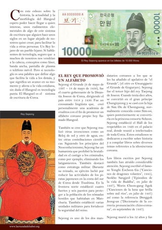 C
on este esbozo sobre la
historia, la actualidad y la
morfología del Hangeul
espero poder hacer llegar a quien
interese, unos rudimentos ele-
mentales de algo de este sistema
de escritura que alguien hace unos
siglos en un lugar alejado de no-
sotros quiso crear, para facilitar la
vida a otras personas. Un Rey le-
jano de un pueblo lejano. Si hablá-
semos de tecnología, seguro que a
muchos de nosotros nos vendrían
a la cabeza, conceptos como láser,
banda ancha, pantalla de plasma
o teléfono móvil. Pero si tecnolo-
gía es una palabra que define algo
que facilita la vida a los demás, y
que significa un avance en su mo-
mento y afecta a la vida cotidiana,
sin duda el Hangeul es tecnología
punta. El Hanguel es el sistema
de escritura de Corea.
EL REY QUE PROMOVIÓ
UN ALFABETO
Sejeong el Grande (6 de mayo de
1397 – 18 de mayo de 1450), fue
el cuarto gobernante de la Dinas-
tía Joseon de Corea, dirigiendo el
país entre 1418 y 1450. Fue un
consumado lingüista que, creó
personalmente una academia de
eruditos con el fin de promover un
alfabeto coreano propio hoy lla-
mado Hangeul.
También se cree que Sejeong rea-
lizó otras invenciones como un
Reloj de sol y otro de agua, en-
tre otras contribuciones científi-
cas. Siguiendo los principios del
Neoconfucionismo, Sejeong fue un
humanista que prohibió la brutali-
dad en el castigo a los criminales,
como por ejemplo, eliminando los
latigamientos. También destacó
como estratega militar. Durante
su reinado, su ejército luchó por
reducir las actividades de los pi-
ratas japoneses en la costa del sur
de Corea desde Tsushima. En la
frontera norte estableció cuatro
fuertes y seis puestos para prote-
ger a la población de los nómadas
hostiles que habitaban en Man-
churia. También estableció varias
unidades militares para fortalecer
la seguridad del reino.
Sejeong es uno de los dos man-
datarios coreanos a los que se
les ha añadido el apelativo de “el
Grande”, (el otro es Gwanggaeto
el Grande de Goguryeo). Sejeong
fue el tercer hijo del rey Taejong
de Joseon. Cuando tenía diez años,
se convirtió en el gran príncipe
Chungnyeong y se casó con la hija
de Sim On de Cheongsong, nor-
malmente conocida como Sim-ssi,
quien posteriormente se converti-
ría en la princesa consorte Soheon.
Sejeong estableció el Hall de los
respetables en 1420 en el palacio
real, donde reunió a intelectuales
de toda Corea. Estos estudiosos se
dedicaron a escribir sobre historia
y a compilar libros sobre diversos
temas referentes a la idiosincrasia
coreana.
Los libros escritos por Sejeong
también han atraído considerable
atención. Sejeong escribió el famo-
so Yongbi Eocheon Ga (“Cancio-
nes de dragones volantes”, 1445),
Seokbo Sangjeol (“Episodios de
la vida de Buddha”, en julio de
1447), Worin Cheon-gang Jigok
(“Canciones de la luna que brilla
sobre mil ríos”, en julio de 1447)
así como la referencia Dongguk
Jeong-un (“Diccionario de la co-
rrecta pronunciación chino-corea-
na”, en septiembre de 1447).
Sejeong murió a los 52 años y fue
Rey Sejeong
www.lacruzadadelsaber.orgwww.lacruzadadelsaber.org
El Rey Sejeong aparece en los billetes de 10.000 Wons
 