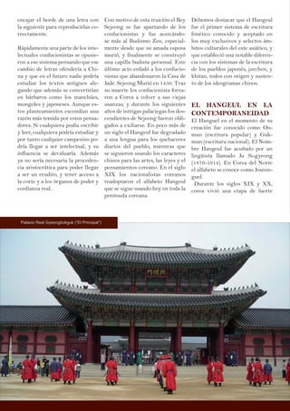encajar el borde de una letra con
la siguiente para reproducirlas co-
rrectamente.
Rápidamente una parte de los inte-
lectuales confucionistas se opusie-
ron a ese sistema pensando que ese
cambio de letras ofendería a Chi-
na y que en el futuro nadie podría
estudiar los textos antiguos ale-
gando que además se convertirían
en bárbaros como los manchúes,
mongoles y japoneses. Aunque es-
tos planteamientos escondían una
razón más temida por estos pensa-
dores. Si cualquiera podía escribir
y leer, cualquiera podría estudiar y
por tanto cualquier campesino po-
dría llegar a ser intelectual, y su
influencia se devaluaría. Además
ya no sería necesaria la proceden-
cia aristocrática para poder llegar
a ser un erudito, y tener acceso a
la corte y a los órganos de poder y
confianza real..
Con motivo de esta traición el Rey
Sejeong se fue apartando de los
confucionistas y fue acercándo-
se más al Budismo Zen, especial-
mente desde que su amada esposa
murió, y finalmente se construyó
una capilla budista personal. Este
último acto enfadó a los confucio-
nistas que abandonaron la Casa de
Jade. Sejeong Murió en 1450. Tras
su muerte los confucionista forza-
ron a Corea a volver a sus viejas
usanzas, y durante los siguientes
años de intrigas palaciegas los des-
cendientes de Sejeong fueron obli-
gados a exiliarse. En poco más de
un siglo el Hangeul fue degradado
a una lengua para los quehaceres
diarios del pueblo, mientras que
se siguieron usando los caracteres
chinos para las artes, las leyes y el
pensamientos coreano. En el siglo
XIX los nacionalistas coreanos
readoptaron el alfabeto Hangeul
que se sigue usando hoy en toda la
península coreana.
Debemos destacar que el Hangeul
fue el primer sistema de escritura
fonético conocido y aceptado en
los muy exclusivos y selectos ám-
bitos culturales del este asiático, y
que estableció una notable diferen-
cia con los sistemas de la escritura
de los pueblos japonés, jurchen, y
khitan, todos con origen y susten-
to de los ideogramas chinos.
EL HANGEUL EN LA
CONTEMPORANEIDAD
El Hanguel en el momento de su
creación fue conocido como On-
mun (escritura popular) y Guk-
mun (escritura nacional). El Nom-
bre Hangeul fue acuñado por un
lingüista llamado Ju Si-gyeong
(1876-1914). En Corea del Norte
el alfabeto se conoce como Joseon-
guel.
Durante los siglos XIX y XX,
corea vivió una etapa de fuerte
Palacio Real Gyeongbokguk (“El Principal”)
 