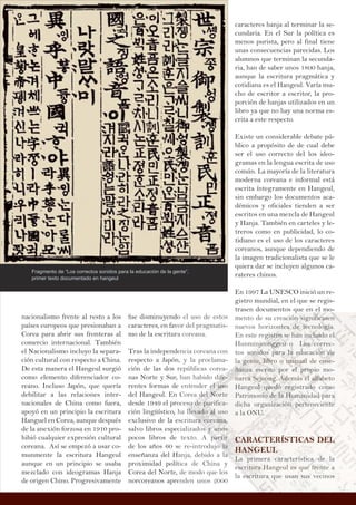 fue disminuyendo el uso de estos
caracteres, en favor del pragmatis-
mo de la escritura coreana.
Tras la independencia coreana con
respecto a Japón, y la proclama-
ción de las dos repúblicas corea-
nas Norte y Sur, han habido dife-
rentes formas de entender el uso
del Hangeul. En Corea del Norte
desde 1949 el proceso de purifica-
ción lingüístico, ha llevado al uso
exclusivo de la escritura coreana,
salvo libros especializados y unos
pocos libros de texto. A partir
de los años 60 se re-introdujo la
enseñanza del Hanja, debido a la
proximidad política de China y
Corea del Norte, de modo que los
norcoreanos aprenden unos 2000
nacionalismo frente al resto a los
países europeos que presionaban a
Corea para abrir sus fronteras al
comercio internacional. También
el Nacionalismo incluyo la separa-
ción cultural con respecto a China.
De esta manera el Hangeul surgió
como elemento diferenciador co-
reano. Incluso Japón, que quería
debilitar a las relaciones inter-
nacionales de China como fuera,
apoyó en un principio la escritura
Hanguel en Corea, aunque después
de la anexión forzosa en 1910 pro-
hibió cualquier expresión cultural
coreana. Así se empezó a usar co-
munmente la escritura Hangeul
aunque en un principio se usaba
mezclado con ideogramas Hanja
de origen Chino. Progresivamente
caracteres hanja al terminar la se-
cundaria. En el Sur la política es
menos purista, pero al final tiene
unas consecuencias parecidas. Los
alumnos que terminan la secunda-
ria, han de saber unos 1800 hanja,
aunque la escritura pragmática y
cotidiana es el Hangeul. Varía mu-
cho de escritor a escritor, la pro-
porción de hanjas utilizados en un
libro ya que no hay una norma es-
crita a este respecto.
Existe un considerable debate pú-
blico a propósito de de cual debe
ser el uso correcto del los ideo-
gramas en la lengua escrita de uso
común. La mayoría de la literatura
moderna coreana e informal está
escrita íntegramente en Hangeul,
sin embargo los documentos aca-
démicos y oficiales tienden a ser
escritos en una mezcla de Hangeul
y Hanja. También en carteles y le-
treros como en publicidad, lo co-
tidiano es el uso de los caracteres
coreanos, aunque dependiendo de
la imagen tradicionalista que se le
quiera dar se incluyen algunos ca-
rateres chinos.
En 1997 La UNESCO inició un re-
gistro mundial, en el que se regis-
trasen documentos que en el mo-
mento de su creación significasen
nuevos horizontes de tecnología.
En este registro se han incluido el
Hunminjeonggeu o Los correc-
tos sonidos para la educación de
la gente, libro o manual de ense-
ñanza escrito por el propio mo-
narca Sejeong. Además el alfabeto
Hangeul quedó registrado como
Patrimonio de la Humanidad para
dicha organización perteneciente
a la ONU.
CARACTERÍSTICAS DEL
HANGEUL
La primera característica de la
escritura Hangeul es que frente a
la escritura que usan sus vecinos
Fragmento de “Los correctos sonidos para la educación de la gente”,
primer texto documentado en hangeul
o el uso de estos
or del pragmatis-
a coreana.
encia coreana con
n, y la proclama-
repúblicas corea-
han habido diiifefefefefe----
e entender elelelellelll uuuuuusoosososss
Corea dedededed lllll NoNoNoNoNNoNN rte
ocesoooooo dedededede pppppuruuuu ifica-
ha llelelelelevavavavvavadododododdoo aaaaaallllll usu o
escriturrrraaaaaa cococococoorerererrr anananananana a,a,a,a,a
cializadossss yyyyyyy unununununu ososoososo
texto. A ppppppararararaa titititiitirrrrrr
e re-introdujooooo llllllaaaaa
anja, debido a laaaaa
tica de China y
de modo que los
enden unos 2000
q
mento de su creaciónnnnn sssigigiggggniiiiiiiffifififififf cacacacacasesesesessennnn
nuevos horizontesssss dededededeeed tttttteeecee nolooogígígígígígíg a.
En este regig ststststststrorororororo se hahahahhhhannn innnnclclclclcllluiuiuiuiuiuidodddd ellllllll
Hunminjejej onnnnnngggggggggggggg eueueueueuu o LoLoLoLoLooLosssss coc rrec-
tos sosooosooninninnn dododdodododos papapapaapaaaraaaaaa lllllaaaa edededee ucacióóóóóónnnnnn dededededeede
laaaa ggggggenenenenennnttetetetetete,,,, lililililiil brbbrbrbrbro o mamamamamammaammanununnununnun alalalalala deeeeee enenennnensesessessee-
ñañañañañañañaanznznznznn aaaaa esesesesesee crcrcrcrcritititittitti oooooo popopopopop r elelelelelel ppppproororoororoopipipipip ooooo mo-
nnnnan rccccccaaaaa SeSeSeSSejejejejeeononononnonng.ggggg AAAAAAddededddemámmmm s elelelelel aaaaaaaaalflflfllfllflllffl abababaabeto
Hangeuuuuuulllll quququququuedededdededóóóóó rerererrerer ggigistsss radodododdodo commmmmoooo
Patrimonnonoo ioioioioioi ddddddeeeeee lallalalala HHHHHHumumumummummananananananidadadaddd ppppppaaaaara aaaaa
dicha ororganininininiin zazazazazaciciciciónónónónón ppppppperererereertetetetetet neecic enennenentetetetete
a la ONUUUUUU.....
CCCCCCCAAAAAARRRRRRAAAAACCCCCCCCTTTTTTTTEEEEERRRRRÍÍÍSSSSTTTTIIIIICCCCCCAAAAAAAASSSSSSSS DDDDDDDDEEEEEEEELLLLLLLL
HHHHHHAAAAANNNNNNNNNGGGGGGGGEEEEEEUUUUUUULLLLLLLL
LaLaLLL pppppprirrririmem raaaaa caraaaa acacacacactetetteeeríísttttttiiiici aa dedededeee la
esesssscrcrcrccc ititititittturururuururaaaaaa HaHH ngeullll esesesess qqueeee fffffrererrerr nnntntnte aaa
la eeeeescscscscss ririririirir tututututt raaa qqque usasasaaannnnn ssususususss vecinoossss
 