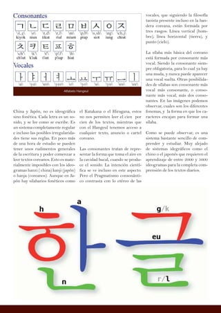 China y Japón, no es ideográfica
sino fonética. Cada letra es un so-
nido, y se lee como se escribe. Es
un sistema completamente regular
e incluso las posibles irregularida-
des tiene sus reglas. En poco más
de una hora de estudio se pueden
tener unos rudimentos generales
de la escritura y poder comenzar a
leer textos coreanos. Esto es mate-
rialmente imposibles con los ideo-
gramas hanzi ( china) kanji (japón)
o hanja (coreanos). Aunque en Ja-
pón hay silabarios fonéticos como
vocales, que siguiendo la filosofía
taoista presente incluso en la ban-
dera coreana, están formada por
tres rasgos: Línea vertical (hom-
bre), línea horizontal (tierra), y
punto (cielo).
La sílaba más básica del coreano
está formada por consonante más
vocal. Siendo la consonante siem-
pre obligatoria, para lo cual ya hay
una muda, y nunca puede aparecer
una vocal suelta. Otras posibilida-
des de sílabas son consonante más
vocal más consonante, o conso-
nante más vocal, más dos conso-
nantes. En las imágenes podemos
observar, cuales son los diferentes
fonemas, y la forma en que los ca-
racteres encajan para formar una
sílaba.
Como se puede observar, es una
sistema bastante sencillo de com-
prender y estudiar. Muy alejado
de sistemas idegráficos como el
chino o el japonés que requieren el
aprendizaje de entre 2000 y 5000
ideogramas para la completa com-
prensión de los textos diarios.
el Katakana o el Hiragana, estos
no nos permiten leer el cien por
cien de los textos, mientras que
con el Hangeul tenemos acceso a
cualquier texto, anuncio o cartel
coreano.
Las consonantes tratan de repre-
sentar la forma que toma el aire en
la cavidad bucal, cuando se produ-
ce el sonido. La intención cientí-
fica se ve incluso en este aspecto.
Pero el Pragmatismo consonánti-
co contrasta con lo etéreo de las
Alfabeto Hangeul
 