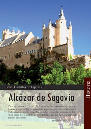 Palacio, Prisión, Archivo… El Alcázar de Segovia constituye proba-
blemente uno de los ejemplos más espectaculares de edificacionesblemente uno de los ejemplos más espectaculares de edificaciones
fortificadas de nuestro país. Su singular formación, así como su his-fortificadas de nuestro país. Su singular formación, así como su his-
toria hacen a este castillo un considerable atractivo para la ciudad deltoria hacen a este castillo un considerable atractivo para la ciudad del
famoso acueducto.famoso acueducto.
www.lacruzadadelsaber.orgwww.lacruzadadelsaber.org
porpor JUAN MIGUEL NÚÑEZJUAN MIGUEL NÚÑEZ
 