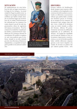 SITUACIÓN
El emplazamiento de esta forta-
leza ha sido un lugar recurrente a
lo largo de los tiempos, la actual
ciudad de Segovia podría tener su
origen en un antiguo asentamiento
celtíbero que habría estado situa-
do en el mismo lugar que la forta-
leza de la ciudad. Posteriormente
fue utilizada por los romanos, los
cuales dejaron una de las más im-
presionantes obras de ingeniería
de la época: el acueducto. Tras los
romanos la ciudad fue ocupada por
los árabes, y posteriormente repo-
blada por los cristianos durante la
reconquista. El castillo se emplaza
en una zona perfecta para la de-
fensa: situado en un alto rodeado
por dos ríos (Eresma y Clamores),
adaptándose y ocupando la mayor
parte posible en la unión de ambos
ríos.
HISTORIA
Existen indicios de fortificación
desde tiempos muy remotos, silla-
res similares a los empleados en la
construcción del acueducto encon-
trados en diferentes excavaciones
indican que podría haber existido
una fortaleza previa en levanta-
da en tiempos de los romanos. El
documento más antiguo data del
año 1122, y habla de la fortaleza
como un castro situado a orillas
del Eresma. Alfonso VI poste-
riormente menciona la edificación
empleando ya el calificativo de
Alcázar. La ciudad fue repoblada
tras la toma de Toledo en 1085, se
levantaron importantes construc-
ciones, y se cree la fortaleza podría
haber sufrido diferentes mejoras
gracias a este nuevo impulso a la
ciudad. Se levanta un palacio del
que todavía quedan restos, será
Vista del Alcázar con la ciudad de Segovia al fondo
Se dice que Alfonso X, el Sabio solía
pasar horas estudiando el firmamento
desde una torre del Alcázar
www.lacruzadadelsaber.orgwww.lacruzadadelsaber.org
 