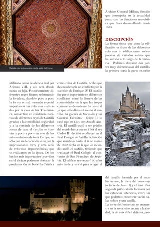 utilizado como residencia real por
Alfonso VIII, y allí será dónde
nazca su hija. Posteriormente di-
ferentes reyes fueron reformando
la fortaleza, dándole poco a poco
la forma actual, teniendo especial
importancia las reformas realiza-
das por la casa de los Trastama-
ra, convertido en residencia habi-
tual de diferentes reyes de Castilla
gracias a la comodidad, seguridad
y a la cercanía de las diferentes
zonas de caza el castillo se con-
vierte poco a poco en uno de los
más suntuosos de toda Europa, no
sólo por su decoración si no por la
impresionante torre y otra serie
de reformas arquitectónicas que
se realizaron en la época. De los
hechos más importantes ocurridos
en el alcázar podemos destacar la
proclamación de Isabel la Católica
Archivo General Militar, función
que desempeña en la actualidad
junto con las funciones museísti-
ca que lleva desarrollando desde
1953.
DESCRIPCIÓN
La forma única que tiene la edi-
ficación es fruto de las diferentes
reformas y edificaciones sobre-
puestas de variados estilos que
ha sufrido a lo largo de la histo-
ria. Podemos destacar dos par-
tes muy diferenciadas del castillo,
la primera sería la parte exterior
como reina de Castilla, hecho que
desencadenaría un conflicto por la
sucesión de Enrique IV. El castillo
fue parte importante en diferentes
conflictos como la Guerra de las
comunidades en la que las tropas
comuneras demolieron la catedral
ya que dificultaba el asedio al cas-
tillo; La guerra de Sucesión y las
Guerras Carlistas. Felipe II se
casó aquí en 1570 con Ana de Aus-
tria. El castillo pasó a ser prisión
del estado hasta que en 1764 el rey
Carlos III decidió establecer en el
Real Colegio de Artillería, función
que mantuvo hasta el 6 de marzo
de 1862, fecha en la que un incen-
dio asoló el castillo, teniendo que
trasladar el Real Colegio al con-
vento de San Francisco de Sego-
via. El edificio se restauró 30 años
más tarde y sirvió para acoger el
Detalle del artesonado de la sala del trono
del castillo formada por el patio
herreriano, la torre del homenaje
(o torre de Juan II) y el foso. Una
segunda parte estaría formada por
las estancias interiores, entre las
que podemos encontrar varias sa-
las nobles y una capilla.
La torre del homenaje se encuen-
tra en la zona más cercana a la ciu-
dad, la de más difícil defensa, pro-
 