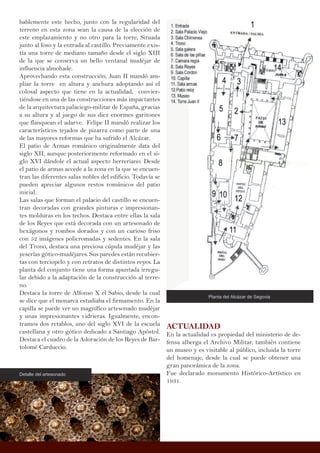 bablemente este hecho, junto con la regularidad del
terreno en esta zona sean la causa de la elección de
este emplazamiento y no otro para la torre, Situada
junto al foso y la entrada al castillo. Previamente exis-
tía una torre de mediano tamaño desde el siglo XIII
de la que se conserva un bello ventanal mudéjar de
influencia almohade.
Aprovechando esta construcción, Juan II mandó am-
pliar la torre en altura y anchura adoptando así el
colosal aspecto que tiene en la actualidad, convier-
tiéndose en una de las construcciones más impactantes
de la arquitectura palaciego-militar de España, gracias
a su altura y al juego de sus diez enormes garitones
que flanquean el adarve. Felipe II mandó realizar los
característicos tejados de pizarra como parte de una
de las mayores reformas que ha sufrido el Alcázar.
El patio de Armas románico originalmente data del
siglo XII, aunque posteriormente reformado en el si-
glo XVI dándole el actual aspecto herreriano. Desde
el patio de armas accede a la zona en la que se encuen-
tran las diferentes salas nobles del edificio. Todavía se
pueden apreciar algunos restos románicos del patio
inicial.
Las salas que forman el palacio del castillo se encuen-
tran decoradas con grandes pinturas e impresionan-
tes molduras en los techos. Destaca entre ellas la sala
de los Reyes que está decorada con un artesonado de
hexágonos y rombos dorados y con un curioso friso
con 52 imágenes policromadas y sedentes. En la sala
del Trono, destaca una preciosa cúpula mudéjar y las
yeserías gótico-mudéjares. Sus paredes están recubier-
tas con terciopelo y con retratos de distintos reyes. La
planta del conjunto tiene una forma apuntada irregu-
lar debido a la adaptación de la construcción al terre-
no.
Destaca la torre de Alfonso X el Sabio, desde la cual
se dice que el monarca estudiaba el firmamento. En la
capilla se puede ver un magnífico artesonado mudéjar
y unas impresionantes vidrieras. Igualmente, encon-
tramos dos retablos, uno del siglo XVI de la escuela
castellana y otro gótico dedicado a Santiago Apóstol.
Destaca el cuadro de la Adoración de los Reyes de Bar-
tolomé Carduccio.
ACTUALIDAD
En la actualidad es propiedad del ministerio de de-
fensa alberga el Archivo Militar, también contiene
un museo y es visitable al público, incluida la torre
del homenaje, desde la cual se puede obtener una
gran panorámica de la zona.
Fue declarado monumento Histórico-Artístico en
1931.
Planta del Alcázar de Segovia
Detalle del artesonado
 