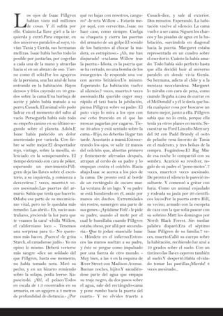 L
os ojos de Isaac Pillgren
habían visto mil millones
de cosas. Y él sufría por
ello. Cuánto.La llave giró a la iz-
quierda y entró.Para empezar, en
dos universos paralelos al suyo, vi-
vían Tania y Gerda, sus hermanas
mellizas. Isaac había hecho todo lo
posible por juntarlas, por cogerlas
a cada una de la mano y atraerlas
hacia sí en un abrazo de oso. Tier-
no como él solo.Por los agujeros
de la persiana, una luz azul de luna
entrando en la habitación. Rayos
densos y fríos cayendo en 10 gra-
dos sobre la cama.Una burbuja de
aceite y jabón había matado a su
perro, Cusack. El animal sólo pudo
ladrar en el momento del salto al
vacío. Perseguirla había sido todo
su empeño canino en su último se-
gundo sobre el planeta. Adiós.E
Isaac había padecido un dolor
anestesiado por varicela. Con fie-
bre se sufre mejor.El despertador
rojo, vintage, sobre la mesilla, si-
lenciado en la semipenumbra. El
tiempo detenido con cara de póker,
esperando un movimiento.Pill-
gren deja las llaves sobre el escri-
torio, a su izquierda, y comienza a
desvestirse.7 veces, muerto.8 ve-
ces asesinado.Las puertas del ar-
mario. Sabía que tenía que hacerlo.
Odiaba esa parte de su mecanicis-
mo vital, pero no le quedaba más
remedio. Las abrió.- Eh, sucio aus-
traliano, ¡enciende la luz para que
te veamos la cara! -chilla Willow,
el californiano loco -. Tenemos
una sorpresa para ti.- No quere-
mos más bacon. ¡Puerco! -le grita
Starck, el canadiense judío.- Yo no
opino lo mismo. Deberá verterse
más sangre -dice un soldado del
que Pillgren, hasta ese momento,
no había tomado nota. Miró su
pecho, y en un bizarro remiendo
sobre la solapa, podía leerse: Ka-
puscinski. ¡Ah!, el polaco.Todos
en escala de 1:3 encerrados en su
armario, en un agujero a 3 metros
de profundidad de distancia.- ¿Por
qué no bajas con nosotros, cangu-
ro? -le reta Willow -. Estarás me-
jor aquí, con cervecitas...Isaac no
hace caso, como siempre. Cuelga
su chaqueta y cierra las puertas
del armario de un golpe.El sonido
de los batientes al chocar la ma-
dera, es estrepitoso.- ¡Ah, me han
disparado! -exclama Willow tras
la puerta.- Idiota, es la puerta que
se ha cerrado, no una bomba de los
insurgentes -le responde una voz
con acento británico.Un minuto.
Esperando. La habitación vuelve
al silencio.7 veces, muerto.8 veces
asesinado.Ha querido coger muy
rápido el taxi hacia la jubilación,
piensa Pillgren sobre su padre. El
puto viejo lo mira a los ojos con
ese ceño fruncido en el que las
moscas pagarían por cagarse. Tie-
ne 39 años y está sentado sobre la
cama.- Hijo, no deberías llegar tan
tarde. Asustarás a mamá.Entrece-
rrando los ojos, ve salir 12 manos
del colchón que, abiertas primero
y firmemente aferradas después,
atrapan al cerdo de su padre y lo
empujan contra el colchón. Hacia
abajo.Isaac se acerca a los pies de
la cama. De pronto está al borde
de un rectángulo de oscuro mar.
La ventana de un lago. Y su padre
se está hundiendo en él, asido por
manos sin dueños. Extremidades
sin rostro, sumergen una parte de
sus genes.- ¡Ayúdame Fofi! - le pide
su padre, usando el mote por el
cual le humillaba cuando Pillgren
estaba obeso, por allá por secunda-
ria.- Que te jodan -masculle Isaac
-. Húndete en el infierno.Enton-
ces las manos sueltan a su padre,
y éste se yergue como impulsado
por una fuerza de otro mundo. -
Muy bien, a las 4 en la esquina de
River Street con Madison Avenue.
Buenas noches, hijito.Y sacudién-
dose parte del agua que empapa
su traje negro, da dos pasos sobre
el agua, sale del rectángulo-cama
y pone rumbo hacia la puerta del
cuarto.- Y no olvides traerte a
Cusack-dice, y sale al exterior.
Dos minutos. Esperando. La habi-
tación vuelve al silencio. La cama
vuelve a ser cama. Siguen los char-
cos y las pisadas de agua en la ha-
bitación, surcándola en diagonal
hacia la puerta. Margaret estaba
representada en un cuadro sobre
el escritorio. Cuánto la había ama-
do. Todo había sido perfecto hasta
que ella decidió huir al universo
paralelo en donde vivía Gerda.
Su hermana, adicta al chile y a la
mostaza neocelandesa. Margaret
lo miraba con cara de pena, como
cuando llegaba a casa de currar en
el McDonald´s y él le decía que ha-
ría cualquier cosa por buscarse un
futuro mejor, junto a ella. Pillgren
sabía que no lo creía, porque ella
tenía ya otros planes en mente. Se-
cuestrar su Ford Lincoln-Mercury
del 92 con Padd Brandy el osito
de peluche rosa favorito de Tania
en el maletero, y tres bolsas de la
compra. Fugándose.El Big Mac
de esa noche lo compartió con su
sombra. Acarició su revolver, re-
galo de su padre el “pone-motes”.7
veces, muerto.8 veces asesinado.
De pronto el silencio le pareció in-
sultante. Y comenzó a gritar con
furia. Como un animal enjaulado
y rodeada su jaula por 20 científi-
cos locos.Por la puerta entro Hill,
su vecino, armado con la escopeta
de caza con la que solía pasear con
su sobrino Matt los domingos por
North Black Forest. Sin mediar
palabra disparó.Era el séptimo
Isaac Pillgren de su familia.7 ve-
ces, muerto.Calló su cuerpo sobre
la habitación, recibiendo luz azul a
10 grados sobre el suelo. Con un
tintineo las llaves cayeron también
al suelo.Y despertó.Había olvida-
do tomar las pastillas.¡Mierda! 8
veces asesinado...
 