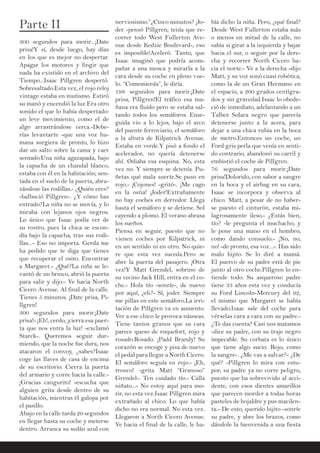 Parte II
300 segundos para morir...¡Date
prisa!Y sí, desde luego, hay días
en los que es mejor no despertar.
Apagar los motores y fingir que
nada ha existido en el archivo del
Tiempo...Isaac Pillgren despertó.
Sobresaltado.Esta vez, el rojo reloj
vintage estaba en mutismo. Estiró
su manó y encendió la luz.Era otro
sonido el que lo había despertado:
un leve movimiento, como el de
algo arrastrándose cerca.-Debe-
rías levantarte -que una voz hu-
mana surgiera de pronto, lo hizo
dar un salto sobre la cama y caer
sentado.Una niña agazapada, bajo
la capucha de un chandal blanco,
estaba con él en la habitación; sen-
tada en el suelo de la puerta, abra-
zándose las rodillas.- ¿Quién eres?
-balbució Pillgren-. ¿Y cómo has
entrado?La niña no se movía, y lo
miraba con lejanos ojos negros.
Lo único que Isaac podía ver de
su rostro, pues la chica se escon-
día bajo la capucha, tras sus rodi-
llas...- Eso no importa. Gerda me
ha pedido que te diga que tienes
que recuperar el osito. Encontrar
a Margaret.- ¿Qué?La niña se le-
vantó de un brinco, abrió la puerta
para salir y dijo:- Ve hacia North
Cicero Avenue. Al final de la calle.
Tienes 5 minutos. ¡Date prisa, Pi-
llgren!
300 segundos para morir.¡Date
prisa!- ¡Eh!, cerdo, ¡cierra esa puer-
ta que nos entra la luz! -exclamó
Starck-. Queremos seguir dur-
miendo, que la noche fue dura, nos
atacaron el convoy, ¿sabes?Isaac
coge las llaves de casa de encima
de su escritorio. Cierra la puerta
del armario y corre hacia la calle.-
¡Gracias cangurito! -escucha que
alguien grita desde dentro de su
habitación, mientras él galopa por
el pasillo.
Abajo en la calle tarda 20 segundos
en llegar hasta su coche y meterse
dentro. Arranca su sedán azul con
nerviosismo.”¿Cinco minutos? ¡Jo-
der -pensó Pillgren; tenía que re-
correr todo West Fullerton Ave-
nue desde Kedzie Boulevard-, eso
es imposible!Aceleró. Tanto, que
Isaac imaginó que podría acom-
pañar a una mosca y mirarla a la
cara desde su coche en pleno vue-
lo. “Comemierda”, le diría.
198 segundos para morir.¡Date
prisa, Pillgren!El tráfico esa ma-
ñana era fluido pero se estaba sal-
tando todos los semáforos. Ense-
guida vio a lo lejos, bajo el arco
del puente ferroviario, el semáforo
a la altura de Kilpatrick Avenue.
Estaba en verde.Y pisó a fondo el
acelerador, no quería detenerse
ahí. Odiaba esa esquina. No, esta
vez no. Y siempre se detenía. Pu-
ñetas qué mala suerte.Se puso en
rojo.- ¡Cojones! -gritó-. ¡Me cago
en la ostia! ¡Joder!Extrañamente
no hay coches en derredor. Llega
hasta el semáforo y se detiene. Sol
cayendo a plomo. El verano abrasa
los sueños.
Piensa en seguir, puesto que no
vienen coches por Kilpatrick, ni
en un sentido ni en otro. No quie-
re que esta vez suceda.Pero se
abre la puerta del pasajero. ¡Otra
vez!Y Matt Grendel, sobrino de
su vecino Jack Hill, entra en el co-
che.- Hola tío -sonríe-, de nuevo
por aquí, ¿eh?- Sí, joder. Siempre
me pillas en este semáforo.La irri-
tación de Pillgren va en aumento.
Ver a ese chico le provoca náuseas.
Tiene tantos granos que su cara
parece queso de roquefort, rojo y
rosado.Rosado. ¡Padd Brandy! Su
corazón se encoge y pisa de nuevo
el pedal para llegar a North Cicero.
El semáforo seguía en rojo.- ¡Eh,
tronco! -grita Matt “Granoso”
Grendel-. Ten cuidado tío.- Calla
niñato...- No estoy aquí para mo-
rir, no esta vez.Isaac Pillgren mira
extrañado al chico. Lo que había
dicho no era normal. No esta vez.
Llegaron a North Cicero Avenue.
Ve hacia el final de la calle, le ha-
bía dicho la niña. Pero, ¿qué final?
Desde West Fullerton estaba más
o menos en mitad de la calle, no
sabía si girar a la izquierda y bajar
hacia el sur, o seguir por la dere-
cha y recorrer North Cicero ha-
cia el norte.- Ve a la derecha -dijo
Matt, y su voz sonó cuasi robótica,
como la de un Gran Hermano en
el espacio, a 200 grados centígra-
dos y sin gravedad.Isaac lo obede-
ció de inmediato, adelantando a un
Talbot Solara negro que parecía
detenerse junto a la acera, para
dejar a una chica rubia en la boca
de metro.Entonces un coche, un
Ford gris perla que venía en senti-
do contrario, abandonó su carril y
embistió el coche de Pillgren.
76 segundos para morir.¡Date
prisa!Dolorido, con sabor a sangre
en la boca y el airbag en su cara,
Isaac se incorpora y observa al
chico. Matt, a pesar de no haber-
se puesto el cinturón, estaba mi-
lagrosamente ileso.- ¿Estás bien,
tío? -le pregunta el muchacho, y
le pone una mano en el hombro,
como dando consuelo.- ¡No, no,
no! -de pronto, esa voz...-. Has sido
malo hijito. Se lo diré a mamá.
El puerco de su padre está de pie
junto al otro coche.Pillgren lo en-
tiende todo. Su asqueroso padre
tiene 33 años esta vez y conducía
su Ford Lincoln-Mercury del 92,
el mismo que Margaret se había
llevado.Isaac sale del coche para
vérselas cara a cara con su padre.-
¿Te das cuenta? Casi nos matamos
-dice su padre, con su traje negro
impecable. Su corbata es lo único
que tiene algo sucio. Rojo, como
la sangre-. ¿Me vas a salvar?- ¿De
qué? -Pillgren lo mira con estu-
por, su padre ya no corre peligro,
puesto que ha sobrevivido al acci-
dente, con esos dientes amarillos
que parecen morder a todas horas
pasteles de hojaldre y pus macilen-
ta.- De esto, querido hijito -sonríe
su padre, y abre los brazos, como
dándole la bienvenida a una fiesta
 
