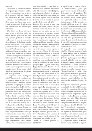 sorpresa.
La explosión es enorme. Un trozo
de su padre pasa volando junto a
él en el momento en que la fuerza
de la primera onda de choque lo
tira hacia atrás. Su Ford Lincoln-
Mercury se ha volatilizado. Y con
él su padre, que hasta hace un se-
gundo se mantenía de pie a esca-
sos centímetros del parachoques
delantero.
- ¡Por favor, por favor, por favor
-oye gritar a alguien, quizá un
chico-, sácalo, quítalo de ahí, dios
mío, quítalo, quítalo!Sus sentidos
vuelven en sí poco a poco, como
si un Gigante lo hubiera manda-
do de un soplido a Alfa centauri
y ahora estuviese de regreso. Se
levantó.Con la explosión, su viejo
sedán azul había retrocedido unos
metros, pero no estaba en llamas.
Un trozo de su padre estaba sobre
la luna delantera. Pillgren vio que
se trataba de la parte superior del
tronco. Con la cara empotrada en
el cristal. Matt chillaba dentro del
coche, a escasos palmos del desfi-
gurado rostro de su padre.- ¡Quí-
talo de ahí, maldita sea! ¡Por favor,
por favor, por favor...!
51 segundos para morir.¡Date
prisa!Pillgren se da cuenta de que
ya no están sobre la carretera. El
suelo es blanco. La ciudad ha des-
aparecido, excepto por la prolon-
gación hacia el sur de North Cice-
ro Avenue, la única calle que ahora
puede ver, sin coches, y flanqueada
por una única línea de edificios.
Todo lo demás es un desierto blan-
co, hasta donde alcanza la vista.
- Pillgren, ven hacia mí -grita una
voz a su espalda.Entonces da la
vuelta, rodea el Ford en llamas y
descubre un pequeño bosque en
mitad de todo ese blanco. Como un
oasis en pleno desierto. Solo que
los árboles no tienen hojas. Es un
oasis marronáceo en mitad de la
nada. Entre todos esos árboles sin
copa, en mitad del “claro”, hay un
extraño niño con una mano sobre
una mesa metálica, a su derecha.
Como esas de los bares. Encima de
ella, 2 tarros color carne.Pillgren,
extrañamente, obedece al crío y se
dirige hacia él. Con unos pocos pa-
sos sobre aquello blanco, descarta
la nieve y se da cuenta de que es
sal. Un desierto de sal. Allí.
Cuando llega a estar a unos tres
metros del chico, observa el pa-
norama: sobre la mesa, los dos
tarros no son color carne, sino
transparentes, y parecen conte-
ner dos fetos en un estado de ges-
tación exiguo. El niño tiene los
ojos completamente negros, y su
piel es tan blanca como las salinas
que estaba pisando.- Tranquilo, el
tiempo se ha detenido ahora. To-
davía te quedan unos segundos
para seguir...El pelo del chico, ne-
gro como la noche en el interior
de una cueva, parecía extraña-
mente de punta, como si su cuero
cabelludo poseyera la facultad de
erizarse cual lomo de gato ante el
peligro.- Qui... ¿Quién eres?- Soy
Iago, el niño de las Salinas -de un
rápido movimiento, el chico aparta
su mano izquierda de la mesa y la
deja caer a un flanco. Gira la ca-
beza ligeramente hacia un lado y
lo escruta con sus tremendos ojos
azabache. Pillgren siente que lo
mira un doberman, más que un
niño de unos siete u ocho años
como aquél. La amenaza está en
el aire. O la muerte.- Tengo algo
que he traído para ti -dice el chico,
apenas moviendo sus labios, que
son una fina línea morada en su
níveo rostro-. Te será muy útil en
el coche, para que sigas tu viaje.Y
extiende su mano derecha hacia
Isaac.- Cógelo. Lo he traído para ti
desde mi casa. La Cabaña... Donde
vivo con mi mamá...Al acercarse,
Pillgren observa que los dos ta-
rros están etiquetados. Leyendo el
más cercano, puede distinguir la
inscripción a rotulador negro:
“Jeena H. Aborto gemelo 2,
12/26/2004”
Y cogió lo que el niño le ofrecía.
Un destornillador.- ¿Para qué
quiero esto? ¿En un coche? ¡Está
destrozado por el accidente! No
puedo continuar.Isaac Pillgren
no entendía nada. Sentía pavor
por seguir allí, junto a ese extra-
ño niño y cerca de los gemelos en
formol...- Créeme, te servirá -dijo
el chico, y se dio la vuelta echan-
do andar hacia el desierto, hacia
el infinito de sal.El destornillador.
Pillgren se lo quedó mirando. Me-
diría unos 25 centímetros de largo,
con una cuña que tendría el diá-
metro de una moneda de céntimo
de euro. El mango era rosa, como
Padd Brandy.- ¡Mierda! -exclamó,
acordándose de todo.
37 segundos para morir.¡Date
prisa!Corrió como un poseso hacia
el coche. Desde lejos le llegaban
los gritos de Matt.- ¡Sácalo de ahí!
¡Quítalo, quítalo, por favor!Llegó
hasta el vehículo, pero los restos
de su padre ya no estaban, habían
desaparecido. El chico estaba en
estado de shock, o eso, o toda esa
mierda no estaba pasando, pensó
Pillgren.Entró en el coche.- Dios
mío, ¡quítalo! Por favor, por favor,
por favor.- No está ya ahí, Matt,
¡cálmate! -agarró al chico por los
hombros. Lo zarándeo. Seguía gri-
tando.
23 segundos para morir.- ¡Apárta-
lo, quítalo! ¡Por favor! Dios mío...
Lo volvió a zarandear. Siguió chi-
llando.Entonces los latidos de su
propio corazón empezaron a gol-
pearle el cuello. Náusea, la misma
náusea que sólo Matt Grendel
podía provocarle, con toda esa
cara purulenta atiborrada de gra-
nos.- ¡Sácalo de ahí! ¡Quítalo, por
favor!Se apoyó sobre su asiento, y
miró entre sus piernas, donde ha-
bía dejado el destornillador para
zarandear con ambas manos al
puto niñato.Matt Grendel.
10 segundos para morir.¡Date pri-
sa, Pillgren!Se acordó de Gerda.
¿Cómo había mandado a aquella
 