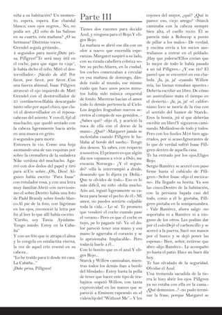 niña a su habitación? Un momen-
to, espera, espera. Ese chandal
blanco, esos ojos negros... No, no
podía ser. ¿El niño de las Salinas
en su cuarto, esta mañana? ¿O su
hermana? Distintas voces...
Grendel seguía gritando...
4 segundos para morir.¡Date pri-
sa, Pillgren!”Te será muy útil en
el coche, para que sigas tu viaje”,
le había dicho el niño. Miró el des-
tornillador.- ¡Sácalo de ahí! Por
favor, por favor, por favor...Con
una fuerza abismal, Isaac Pillgren
atravesó el ojo izquierdo de Matt
Grendel con el destornillador de
25 centímetros.Había descargado
tanto odio por aquel chico, que cla-
vó el destornillador en el reposa-
cabezas del asiento. Y con él, fijó al
muchacho, que quedó sentado con
la cabeza ligeramente hacia atrás
en una mueca en grito.
0 segundos para morir.
Entonces la vio. Como una hoja
asomando una de sus esquinas por
sobre la cremallera de la sudadera
Nike verdosa del muchacho. Aga-
rró con dos dedos del papel y tiró
para sí.Un sobre...¡Oh, Dios! Al-
guien había escrito “Para Isaac”
con rotulador rosa, y con una letra
muy familiar.Abrió con nerviosis-
mo el sobre.Dentro había una foto
de Padd Brandy sobre fondo blan-
co.Al pie de la foto, con lágrimas
en los ojos, reconoció la letra por
fin al leer lo que allí había escrito.
“Cariño, soy Tania. Ayúdame.
Tengo miedo. Estoy en la Caba-
ña”
Y con un frío que te atrapa el alma
y lo congela en estalactita eterna,
la voz de aquel crío resonó en su
cabeza...
“Lo he traído para ti desde mi casa.
La Cabaña...”
¡Date prisa, Pillgren!
Parte III
Tienes dos razones para decidir
Azul, y ninguna para el Rojo.Y eli-
ges Rojo.
La mañana se abrió ese día con un
olor a nuevo que encendía espe-
ranzas. Margaret suspiró a su lado,
con su rizada cabellera cobriza so-
bre su pecho.Afuera, en la ciudad,
los coches comenzaban a circular
en esa mañana de domingo, dán-
dole ruido al mundo, ese mismo
ruido que hace unos pocos minu-
tos había sido música orquestal
de fondo. Mientras hacían el amor
todo lo demás pertenecía al Cielo.
Los ángeles fraguaban nuevos se-
cretos al compás de sus gemidos...-
¿Sabes qué? -dijo él, y acarició la
nuca de ella con el dorso de la
mano.- ¿Qué? -Margaret jamás se
molestaba cuando Pillgren le ha-
blaba al borde del sueño.- Tengo
dos deseos. Ya sabes, con respecto
a nosotros. El primero es que algún
día nos vayamos a vivir a Oslo, me
encanta Noruega.- ¿Y el segun-
do? -ella le interrumpió a drede,
deseando que lo dijera ya. Dolía.-
Que te olvides de todo.- Eso es lo
más difícil, mi niño -dolía mucho.
Aún así, irguió ligeramente su ca-
beza para besar el pecho de él.- Mi
amor, no puedes sentirte culpable
toda la vida...- Lo sé. Te prometo
que venderé el coche cuando pase
el verano.- Pero es que el coche es
tuyo, ¡se lo pagaste tú!- Ya -el do-
lor pareció tener una mano y esa
mano le agarraba el corazón y se
lo aprisionaba. Implacable-. Pero
todavía huele a él...
Con lo bonito que es el azul.Y eli-
ges Rojo...
Starck y Willow caminaban, mien-
tras todos los demás iban a bordo
del blindado.- Estoy hasta la polla
de tener que hacer este tipo de tra-
bajitos -espetó Willow, con tanta
expresividad en las manos que se
pareció a Eminem rapeando en el
videoclip del “Without Me”.- Y los
cojones del mayor, ¿qué? ¿Qué te
parece eso, viejo amigo? -Starck
caminaba con la cabeza siempre
bien alta, el cuello recto. Él se
parecía más a Robocop a punto
de pillar a los malos.- De verdad,
y encima envía a los sucios aus-
tralianos a entrar en el poblado.
¡Hay que joderse!Ellos creían que
lo mejor de todo le había pasado
a un tal Pillgren.- ¿Y ese tío? El
pastel que se encontró en esa cha-
bola. ¡Ja, ja, ja! -cuando Willow
reía, las hienas tomaban apuntes.-
Debería escribir un libro. De cómo
un australiano mata el tiempo en
el desierto.- ¡Ja, ja, ja! -el califor-
niano loco se moría de la risa con
el sentido del humor de Starck-.
Eres la hostia, ¡tú sí que deberías
escribir un libro!Y siguieron cami-
nando. Mofándose de todo y todos.
Pero con los fusiles M16 bien aga-
rrados, por si acaso.Ignorantes de
lo que de verdad sufrió Isaac Pill-
gren dentro de aquella casa.
Te ha entrado por los ojos.Eliges
Rojo.
Sergio Ramírez se acercó con paso
firme hasta el cubículo de Pill-
gren.- Señor Isaac -dijo el mexica-
no-. Ha llegado su horita. Ya son
las cinco.Dentro de la habitación,
con la persiana bajada casi del
todo, como a él le gustaba, Pill-
gren pintaba en la semipenumbra.
- Vale Ramírez, ahora salgo -no
soportaba ni a Ramírez ni a nin-
guno de los otros. Les podían dar
por el culo.Dejó el carboncillo y se
acercó a la puerta. Sacó sus manos
por el hueco y se dejó poner las
esposas.- Bien, señor, retírese que
abro -dijo Ramírez-. Le acompaño
yo hasta el patio. Hace un buen día
hoy.
Te has olvidado de la seguridad.
Olvidas el Azul.
Una tremenda sacudida de la tie-
rra le hizo abrir los ojos. Pillgren
ya no estaba con ella en la cama.-
¿Qué demonios...? -no pudo termi-
nar la frase, porque Margaret se
 