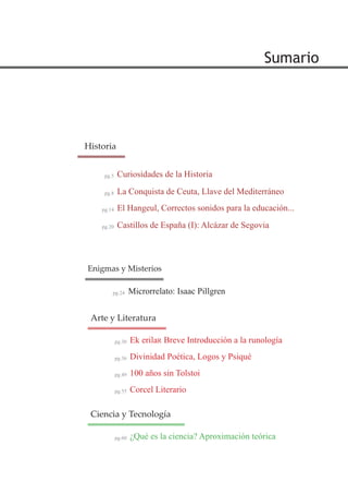 Sumario
La Conquista de Ceuta, Llave del Mediterráneo
El Hangeul, Correctos sonidos para la educación...
pg.8
pg.14
Historia
Ek erilaR Breve Introducción a la runología
Divinidad Poética, Logos y Psiqué
pg.30
pg.36
Arte y Literatura
Microrrelato: Isaac Pillgrenpg.24
Enigmas y Misterios
Curiosidades de la Historiapg.5
Castillos de España (I): Alcázar de Segoviapg.20
100 años sin Tolstoipg.49
Corcel Literariopg.55
¿Qué es la ciencia? Aproximación teóricapg.60
Ciencia y Tecnología
 