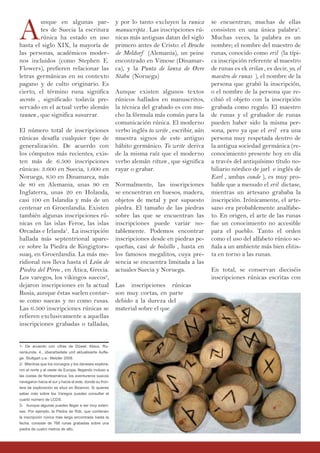 A
unque en algunas par-
tes de Suecia la escritura
rúnica ha estado en uso
hasta el siglo XIX, la mayoría de
las personas, académicos moder-
nos incluidos (como Stephen E.
Flowers), prefieren relacionar las
letras germánicas en su contexto
pagano y de culto originario. Es
cierto, el término runa significa
secreto , significado todavía pre-
servado en el actual verbo alemán
raunen , que significa susurrar.
El número total de inscripciones
rúnicas desafía cualquier tipo de
generalización. De acuerdo con
los cómputos más recientes, exis-
ten más de 6.500 inscripciones
rúnicas: 3.600 en Suecia, 1.600 en
Noruega, 850 en Dinamarca, más
de 80 en Alemania, unas 90 en
Inglaterra, unas 20 en Holanda,
casi 100 en Islandia y más de un
centenar en Groenlandia. Existen
también algunas inscripciones rú-
nicas en las islas Feroe, las islas
Orcadas e Irlanda1
. La inscripción
hallada más septentrional apare-
ce sobre la Piedra de Kingigtors-
suaq, en Groenlandia. La más me-
ridional nos lleva hasta el León de
Piedra del Pireo , en Ática, Grecia.
Los varegos, los vikingos suecos2
,
dejaron inscripciones en la actual
Rusia, aunque éstas suelen contar-
se como suecas y no como rusas.
Las 6.500 inscripciones rúnicas se
refieren exclusivamente a aquellas
inscripciones grabadas o talladas,
y por lo tanto excluyen la runica
manuscripta . Las inscripciones rú-
nicas más antiguas datan del siglo
primero antes de Cristo: el Broche
de Meldorf (Alemania), un peine
encontrado en Vimose (Dinamar-
ca), y la Punta de lanza de Øvre
Stabu (Noruega)
Aunque existen algunos textos
rúnicos hallados en manuscritos,
la técnica del grabado es con mu-
cho la fórmula más común para la
comunicación rúnica. El moderno
verbo inglés to write , escribir, aún
muestra signos de este antiguo
hábito germánico. To write deriva
de la misma raíz que el moderno
verbo alemán ritzen , que significa
rayar o grabar.
Normalmente, las inscripciones
se encuentran en huesos, madera,
objetos de metal y por supuesto
piedra. El tamaño de las piedras
sobre las que se encuentran las
inscripciones puede variar no-
tablemente. Podemos encontrar
inscripciones desde en piedras pe-
queñas, casi de bolsillo , hasta en
los famosos megalitos, cuya pre-
sencia se encuentra limitada a las
actuales Suecia y Noruega.
Las inscripciones rúnicas
son muy cortas, en parte
debido a la dureza del
material sobre el que
se encuentran; muchas de ellas
consisten en una única palabra3
.
Muchas veces, la palabra es un
nombre; el nombre del maestro de
runas, conocido como eril (la típi-
ca inscripción referente al maestro
de runas es ek erilaR , es decir, yo, el
maestro de runas ), el nombre de la
persona que grabó la inscripción,
o el nombre de la persona que re-
cibió el objeto con la inscripción
grabada como regalo. El maestro
de runas y el grabador de runas
pueden haber sido la misma per-
sona, pero ya que el eril era una
persona muy respetada dentro de
la antigua sociedad germánica (re-
conocimiento presente hoy en día
a través del antiquísimo título no-
biliario nórdico de jarl e inglés de
Earl , ambas conde ), es muy pro-
bable que a menudo el eril dictase,
mientras un artesano grababa la
inscripción. Irónicamente, el arte-
sano era probablemente analfabe-
to. En origen, el arte de las runas
fue un conocimiento no accesible
para el pueblo. Tanto el orden
como el uso del alfabeto rúnico se-
ñala a un ambiente más bien elitis-
ta en torno a las runas.
En total, se conservan dieciséis
inscripciones rúnicas escritas con
1- De acuerdo con cifras de Düwel, Klaus. Ru-
nenkunde. 4., überarbeitete und aktualisierte Aufla-
ge. Stuttgart u.a.: Metzler 2008.
2- Mientras que los noruegos y los daneses explora-
ron el norte y el oeste de Europa, llegando incluso a
las costas de Norteamérica, los aventureros suecos
navegaron hacia el sur y hacia el este, donde su fron-
tera de exploración se situó en Bizancio. Si quieres
saber más sobre los Varegos puedes consultar el
cuarto número de LCDS.
3- Aunque algunas pueden llegar a ser muy exten-
sas. Por ejemplo, la Piedra de Rök, que contienen
la inscripción rúnica más larga encontrada hasta la
fecha, consiste de 768 runas grabadas sobre una
piedra de cuatro metros de alto.
 