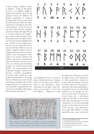 Los académicos aún no tienen ni
idea de dónde proviene el inusual
orden de las letras del Fuþark ,
pero se han descubierto varias
inscripciones del siglo V que con-
sisten en una parte o en el total
del Fuþark6
. Algunas de estas
el más antiguo alfabeto rúnico;
el Fuþark4
. Como el abecedario
(a+b+c) o el alfabeto (α+β), el
nombre del Fuþark deriva de las
primeras letras del alfabeto. El
Fuþark germánico se compone
de veinticuatro letras, y fue usado
por prácticamente todas las tribus
germanas de periodo de las inva-
siones bárbaras5
(entre el 300 y el
700 d.C.), hasta que fue reempla-
zado hacia finales del siglo VI por
la versión moderna del Fuþark ,
que contiene sólo dieciséis letras.
Esta reducción en el número de le-
tras fue provocada probablemente
por cambios en las lenguas ger-
manas y por la separación de va-
rias de las tribus. Mientras que el
Fuþark original estaba en uso, la
lengua que representa es el proto-
nórdico. Las inscripciones reali-
zadas en la versión moderna del
Fuþark muestran ya distinciones
entre las variantes noroeste y no-
reste, y se refieren pues al nórdico
antiguo. La versión moderna del
Fuþark fue usada durante todo
el periodo vikingo, y muestra di-
ferentes versiones geográficas:
la versión más común de runas
nórdicas (encontrada en Noruega,
Suecia y Dinamarca), una versión
acortada (encontrada sólo en No-
ruega y Suecia) y la versión de ru-
nas puntuadas, originalmente da-
nesa, pero extendida a Noruega y
Suecia a partir del siglo X.
inscripciones confunden el orden
de alguna letra, pero básicamen-
te todas muestran la misma su-
cesión. Dos inscripciones dividen
la cadena rúnica en tres grupos o
líneas de ocho runas cada grupo, y
de acuerdo con el caso del Fuþark
moderno, en tres grupos de seis,
cinco y cinco letras. Un grupo se
conoce como ætt , u ocho piezas
. Que esta división en tres líneas
de las dos inscripciones no es una
coincidencia es un hecho probado
gracias al descubrimiento de las
runas secretas , que aparecieron
en el siglo VIII. Desde su misma
aparición, estas runas secretas ali-
Runas secretas de la Piedra Rök – Por ejemplo, si tomamos la cuarta runa
secreta, vemos que ésta tiene una rama arriba a la izquierda y tres abajo y a
la derecha. Este símbolo remplaza a la runa (þ /θ/, como la zeta española)
4- Pronunciado /fuθark/, fuzark.
5- NdT: tamibén llamado periodo de las migraciones
si la perspectiva es germana y no latina.
6- Donde encontramos o bien texto y el Fuþark, o
bien el Fuþark solo.
futhark
 