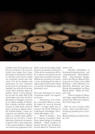 nombres, bien de la persona que
hizo la inscripción o de la que la
recibió como regalo. Con el paso
del tiempo, el conocimiento rúnico
se extendió, y éstas fueron usadas
con propósitos mucho más ordi-
narios. Uno de los ejemplos más
interesantes de usos mundanos
de las runas lo encontramos en el
rúnakefli , una colección de inscrip-
ciones sobre pequeños platos de
madera, huesos y otros materia-
les, de entre los siglos XII al XV,
encontradas en los años 60 del si-
glo pasado en Bryggen, el puerto
de la ciudad noruega de Bergen.
Esta colorida colección contiene
un poco de todo, desde cartas de
amor y poemas (y algunas partes
del Carmina Burana ), hasta ins-
cripciones que podrían estar pre-
sentes en cualquier baño público
(XY tuvo sexo con XX ), o frases
referentes a hechos de un momen-
to preciso (Nú er skæra mykyl, aho-
ra hay un gran problema ). Algunas
son mucho más pragmáticas, diri-
gidas a amas de casa (mujer, compra
pescado si lo encuentras a buen precio
) Otra de las inscripciones del ke-
fli se refiere a una petición de una
esposa hacia su marido, quién pro-
bablemente se perdió en su camino
a casa y acabó pasando los días en
alguna taberna (XX manda saludos
a su marido, y le demanda que venga
finalmente a casa ).
Para más información, la autora
recomienda acurdir a las siguien-
tes fuentes:
- Introduction à la runolo-
gie / par Lucien Musset ; en par-
tie d’après les notes de Fernand
Mossé ; ouvrage publié avec le
concours du Centre National de
la Recherche Scientifique, Paris :
Aubier-Montaigne, 1976
- Runes in Sweden / Sven
B. F. Jansson, translation: Peter
Foote ; photo: Bengt A. Lundberg,
Gidlunds : Royal Academy of
Letters, History and Antiquities,
Central Board of National Anti-
quities, 1987
- Runische Schrifkultur in
kontinental-skandinavischer und
-angelsächsischer Wechselbezie-
hung : Internationales Sympo-
sium in der Werner-Reimers-Stif-
tung vom 24.-27.Juni 1992 in Bad
Homburg / unter Mitarbeit von
Hannelore Neumann und Sean
Nowak ; herausgegeben von Klaus
Düwel, Berlin : Walter de Gru-
yter, 1994
- Flowers, Stephen E. Runes
and magic: magical formulaic ele-
ments in the older runic tradition.
New York: Lang 1986.
- Nytt om runer (noticias sobre
runas), http://www.khm.uio.no/
forskning/publikasjoner/rune-
news/
Revista publicada anualmente des-
de 1986.
 