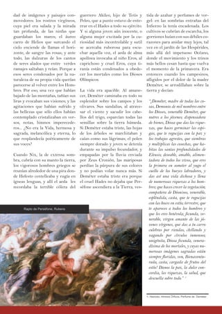guerrero Akileo, hijo de Tetis y
Peleo, que a punto estuvo de ente-
rrar en el Hades a todo su ejército.
Y si alguna joven aún inocente, o
alguna mujer excitada por la cu-
riosidad más incontrolable y sutil
se acercaba ruborosa para escu-
char aquella voz, el aeda de alma
apolínea invocaba al niño Eros, al
caprichoso y cruel Eros, cuya ti-
ranía están condenados a obede-
cer los mortales como los Dioses
Olímpicos.
La vida era apacible. Al amane-
cer, Deméter caminaba en todo su
esplendor sobre los campos y los
olivares. Sus sandalias, al atrave-
sar el viento y sacudir los cabe-
llos del trigo, esparcían todas las
semillas sobre la tierra húmeda.
Si Deméter estaba triste, las hojas
de los árboles se marchitaban y
caían como sus lágrimas; el polen
siempre dorado y joven se detenía
durante su impulso fecundador, y
empapadas por la lluvia enviada
por Zeus Cronión, las mariposas
perdían la púrpura de sus colores
y no podían volar nunca más. Si
Deméter estaba triste era porque
el cruel Hades no dejaba que Per-
séfone ascendiera a la Tierra, ves-
dad de imágenes y paisajes con-
movedores: los rostros virgíneos,
cuya piel era salada y la mirada
tan profunda, de las ninfas que
guardaban los mares; el áureo
carro de Helios que surcando el
cielo enciende de llamas el hori-
zonte, de sangre las rosas; y ante
todo, las dulzuras de los cantos
de seres alados que entre verdes
ramajes saltaban y reían. Porque a
esos seres condenados por la na-
turaleza de su propia vida querían
parecerse al volver entre los Hom-
bres. Por eso, una vez que habían
bajado de las montañas, tañían sus
liras y evocaban sus visiones; y las
agitaciones que habían sufrido y
las bellezas que sólo ellos habían
contemplado cristalizaban en ver-
sos, notas, himnos imperecede-
ros... ¿No era la Vida, hermosa y
sagrada, melancólica y eterna, lo
que resplandecía poéticamente de
sus voces?
Cuando Nix, la de extensa som-
bra, cubría con su manto la tierra,
los vigorosos hombres griegos se
reunían alrededor de una pira don-
de Hefesto centelleaba y rugía en
ígneas lenguas, y allí el aeda les
recordaba la terrible cólera del
tida de azahar y perfumes de ver-
gel: en las sombrías entrañas del
Infierno la tenía encadenada. Los
cultivos se cubrían de escarcha, los
gorriones huían con sus débiles co-
razones para anidar muy lejos, tal
vez en el jardín de las Hespérides,
más allá del impetuoso Océano,
donde el movimiento y los trinos
más bellos cesan hasta que vuelva
el momento de la primavera. Era
entonces cuando los campesinos,
afligidos por el dolor de la madre
Deméter, se arrodillaban sobre la
tierra y decían:
“¡Deméter, madre de todas las co-
sas, Demonio de mil nombres entre
los Dioses, venerable Deméter, que
nutres a los jóvenes; dispensadora
de bienes, Diosa que das las rique-
zas, que haces germinar las espi-
gas, que te regocijas con la paz y
los trabajos agrestes, que siembras
y multiplicas las cosechas, que ha-
bitas las santas profundidades de
Eleusis; deseable, amable, alimen-
tadora de todos los vivos, que eres
la primera en someter al yugo el
cuello de los bueyes labradores, y
das así una vida dichosa y llena
de numerosas riquezas a los hom-
bres; que haces crecer la vegetación;
compañera de Dionisos, venerable,
espléndida, casta, que te regocijas
con las hoces en estío; terrestre, que
te apareces a todos los hombres y
que les eres benévola; fecunda, ve-
nerable, virgen amante de las jó-
venes vírgenes, que das a tu carro
culebras por riendas, chillando y
vagando por círculos inmensos;
unigénita, Diosa fecunda, venera-
dísima de los mortales, y cuyas nu-
merosas imágenes sagradas están
siempre floridas, ven, Bienaventu-
rada, casta, cargada de frutos del
estío! Danos la paz, la dulce con-
cordia, las riquezas, la salud, que
descuella sobre todo.” 1
Rapto de Perséfone, Rubens
1- Hesíodo, Himnos Órficos, Perfume de Deméter.
 