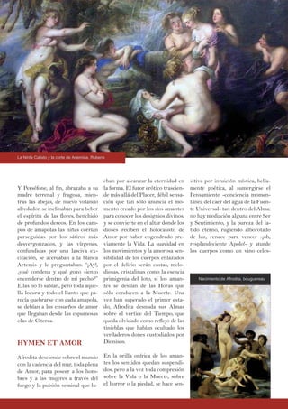 Y Perséfone, al fin, abrazaba a su
madre terrenal y fragosa, mien-
tras las abejas, de nuevo volando
alrededor, se inclinaban para beber
el espíritu de las flores, henchido
de profundos deseos. En los cam-
pos de amapolas las niñas corrían
perseguidas por los sátiros más
desvergonzados, y las vírgenes,
confundidas por una lasciva ex-
citación, se acercaban a la blanca
Artemis y le preguntaban: “¡Ay!,
¿qué condena y qué gozo siento
encenderse dentro de mi pecho?”
Ellas no lo sabían, pero toda aque-
lla locura y todo el llanto que pa-
recía quebrarse con cada amapola,
se debían a los ensueños de amor
que llegaban desde las espumosas
olas de Citerea.
HYMEN ET AMOR
Afrodita desciende sobre el mundo
con la cadencia del mar, toda plena
de Amor, para poseer a los hom-
bres y a las mujeres a través del
fuego y la pulsión seminal que lu-
chan por alcanzar la eternidad en
la forma. El furor erótico trascien-
de más allá del Placer, débil sensa-
ción que tan sólo anuncia el mo-
mento creado por los dos amantes
para conocer los designios divinos,
y se convierte en el altar donde los
dioses reciben el holocausto de
Amor por haber engendrado pre-
viamente la Vida. La suavidad en
los movimientos y la amorosa sen-
sibilidad de los cuerpos enlazados
por el delirio serán castas, melo-
diosas, cristalinas como la esencia
primigenia del loto, si los aman-
tes se deslían de las Horas que
sólo conducen a la Muerte. Una
vez han superado el primer esta-
do, Afrodita desnuda sus Almas
sobre el vértice del Tiempo, que
queda olvidado como reflejo de las
tinieblas que habían ocultado los
verdaderos dones custodiados por
Dionisos.
En la orilla onírica de los aman-
tes los sentidos quedan suspendi-
dos, pero a la vez toda compresión
sobre la Vida o la Muerte, sobre
el horror o la piedad, se hace sen-
sitiva por intuición mística, bella-
mente poética, al sumergirse el
Pensamiento -conciencia momen-
tánea del caer del agua de la Fuen-
te Universal- tan dentro del Alma:
no hay mediación alguna entre Ser
y Sentimiento, y la pureza del la-
tido eterno, rugiendo alborotado
de luz, renace para vencer -¡oh,
resplandeciente Apolo!- y aturde
los cuerpos como un vino celes-
La Ninfa Calisto y la corte de Artemisa, Rubens
Nacimiento de Afrodita, bouguereau
 