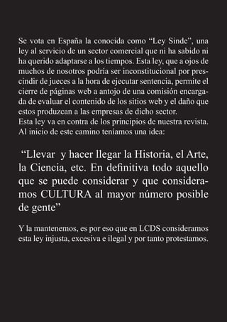 Se vota en España la conocida como “Ley Sinde”, una
ley al servicio de un sector comercial que ni ha sabido ni
ha querido adaptarse a los tiempos. Esta ley, que a ojos de
muchos de nosotros podría ser inconstitucional por pres-
cindir de jueces a la hora de ejecutar sentencia, permite el
cierre de páginas web a antojo de una comisión encarga-
da de evaluar el contenido de los sitios web y el daño que
estos produzcan a las empresas de dicho sector.
Esta ley va en contra de los principios de nuestra revista.
Al inicio de este camino teníamos una idea:
“Llevar y hacer llegar la Historia, el Arte,
la Ciencia, etc. En deﬁnitiva todo aquello
que se puede considerar y que considera-
mos CULTURA al mayor número posible
de gente”
Y la mantenemos, es por eso que en LCDS consideramos
esta ley injusta, excesiva e ilegal y por tanto protestamos.
 
