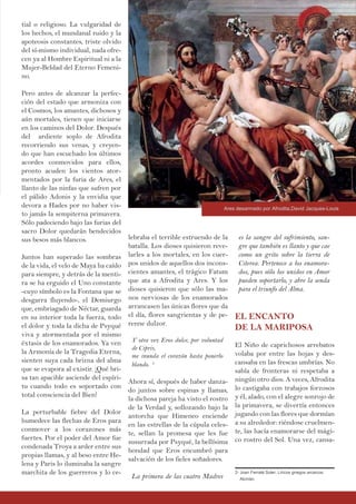 lebraba el terrible estruendo de la
batalla. Los dioses quisieron reve-
larles a los mortales, en los cuer-
pos unidos de aquellos dos incons-
cientes amantes, el trágico Fatum
que ata a Afrodita y Ares. Y los
dioses quisieron que sólo las ma-
nos nerviosas de los enamorados
arrancasen las únicas flores que da
el día, flores sangrientas y de pe-
renne dulzor.
Y otra vez Eros dulce, por voluntad
de Cipris,
me inunda el corazón hasta ponerlo
blando. 2
Ahora sí, después de haber danza-
do juntos sobre espinas y llamas,
la dichosa pareja ha visto el rostro
de la Verdad y, sollozando bajo la
antorcha que Himeneo enciende
en las estrellas de la cúpula celes-
te, sellan la promesa que les fue
susurrada por Psyqué, la bellísima
bondad que Eros encumbró para
salvación de los fieles soñadores.
La primera de las cuatro Madres
tial o religioso. La vulgaridad de
los hechos, el mundanal ruido y la
apoteosis constantes, triste olvido
del sí-mismo individual, nada ofre-
cen ya al Hombre Espiritual ni a la
Mujer-Beldad del Eterno Femeni-
no.
Pero antes de alcanzar la perfec-
ción del estado que armoniza con
el Cosmos, los amantes, dichosos y
aún mortales, tienen que iniciarse
en los caminos del Dolor. Después
del ardiente soplo de Afrodita
recorriendo sus venas, y creyen-
do que han escuchado los últimos
acordes conmovidos para ellos,
pronto acuden los vientos ator-
mentados por la furia de Ares, el
llanto de las ninfas que sufren por
el pálido Adonis y la envidia que
devora a Hades por no haber vis-
to jamás la sempiterna primavera.
Sólo padeciendo bajo las furias del
sacro Dolor quedarán bendecidos
sus besos más blancos.
Juntos han superado las sombras
de la vida, el velo de Maya ha caído
para siempre, y detrás de la menti-
ra se ha erguido el Uno constante
-cuyo símbolo es la Fontana que se
desgarra fluyendo-, el Demiurgo
que, embriagado de Néctar, guarda
en su interior toda la fuerza, todo
el dolor y toda la dicha de Psyqué
viva y atormentada por el mismo
éxtasis de los enamorados. Ya ven
la Armonía de la Tragedia Eterna,
sienten suya cada brizna del alma
que se evapora al existir. ¡Qué bri-
sa tan apacible asciende del espíri-
tu cuando todo es soportado con
total consciencia del Bien!
La perturbable fiebre del Dolor
humedece las flechas de Eros para
conmover a los corazones más
fuertes. Por el poder del Amor fue
condenada Troya a arder entre sus
propias llamas, y al beso entre He-
lena y Paris lo iluminaba la sangre
marchita de los guerreros y lo ce-
es la sangre del sufrimiento, san-
gre que también es llanto y que cae
como un grito sobre la tierra de
Citerea. Pertenece a los enamora-
dos, pues sólo los unidos en Amor
pueden soportarlo, y abre la senda
para el triunfo del Alma.
EL ENCANTO
DE LA MARIPOSA
El Niño de caprichosos arrebatos
volaba por entre las hojas y des-
cansaba en las frescas umbrías. No
sabía de fronteras ni respetaba a
ningún otro dios. A veces, Afrodita
lo castigaba con trabajos forzosos
y él, alado, con el alegre sonrojo de
la primavera, se divertía entonces
jugando con las flores que dormían
a su alrededor: riéndose cruelmen-
te, las hacía enamorarse del mági-
co rostro del Sol. Una vez, cansa-
2- Joan Ferraté Soler, Líricos griegos arcaicos:
Alcmán.
Ares desarmado por Afrodita,David Jacques-Louis
 