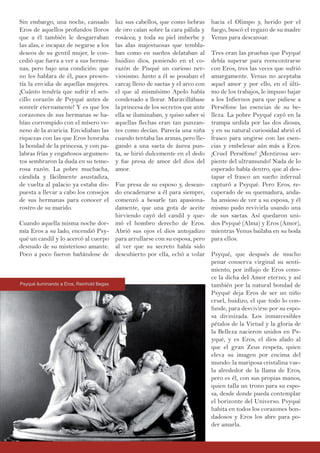 luz sus cabellos, que como hebras
de oro caían sobre la cara pálida y
rosácea; y toda su piel imberbe y
las alas majestuosas que tembla-
ban como en sueños delataban al
huidizo dios, poniendo en el co-
razón de Pisqué un curioso ner-
viosismo. Junto a él se posaban el
carcaj lleno de saetas y el arco con
el que al mismísimo Apolo había
condenado a llorar. Maravillábase
la princesa de los secretos que ante
ella se iluminaban, y quiso saber si
aquellas flechas eran tan punzan-
tes como decían. Parecía una niña
cuando tentaba las armas, pero lle-
gando a una saeta de áurea pun-
ta, se hirió dulcemente en el dedo
y fue presa de amor del dios del
amor.
Fue presa de su esposo y, desean-
do encadenarse a él para siempre,
comenzó a besarle tan apasiona-
damente, que una gota de aceite
hirviendo cayó del candil y que-
mó el hombro derecho de Eros.
Abrió sus ojos el dios antojadizo
para arrullarse con su esposa, pero
al ver que su secreto había sido
descubierto por ella, echó a volar
Sin embargo, una noche, cansado
Eros de aquellos profundos lloros
que a él también le desgarraban
las alas, e incapaz de negarse a los
deseos de su gentil mujer, le con-
cedió que fuera a ver a sus herma-
nas, pero bajo una condición: que
no les hablara de él, pues presen-
tía la envidia de aquellas mujeres.
¡Cuánto tendría que sufrir el sen-
cillo corazón de Psyqué antes de
sonreír eternamente! Y es que los
corazones de sus hermanas se ha-
bían corrompido con el mísero ve-
neno de la avaricia. Envidiaban las
riquezas con las que Eros honraba
la bondad de la princesa, y con pa-
labras frías y engañosos argumen-
tos sembraron la duda en su teme-
rosa razón. La pobre muchacha,
cándida y fácilmente asustadiza,
de vuelta al palacio ya estaba dis-
puesta a llevar a cabo los consejos
de sus hermanas para conocer el
rostro de su marido.
Cuando aquella misma noche dor-
mía Eros a su lado, encendió Psy-
qué un candil y lo acercó al cuerpo
desnudo de su misterioso amante.
Poco a poco fueron bañándose de
hacia el Olimpo y, herido por el
fuego, buscó el regazo de su madre
Venus para descansar.
Tres eran las pruebas que Psyqué
debía superar para reencontrarse
con Eros, tres las veces que sufrió
amargamente. Venus no aceptaba
aquel amor y por ello, en el últi-
mo de los trabajos, le impuso bajar
a los Infiernos para que pidiese a
Perséfone las esencias de su be-
lleza. La pobre Psyqué cayó en la
trampa urdida por las dos diosas,
y en su natural curiosidad abrió el
frasco para ungirse con las esen-
cias y embelesar aún más a Eros.
¡Cruel Perséfone! ¡Mentirosa ser-
piente del ultramundo! Nada de lo
esperado había dentro, que al des-
tapar el frasco un sueño infernal
capturó a Psyqué. Pero Eros, re-
cuperado de su quemadura, anda-
ba ansioso de ver a su esposa, y él
mismo pudo revivirla usando una
de sus saetas. Así quedaron uni-
dos Psyqué (Alma) y Eros (Amor),
mientras Venus bailaba en su boda
para ellos.
Psyqué, que después de mucho
penar conserva virginal su senti-
miento, por influjo de Eros cono-
ce la dicha del Amor eterno; y así
también por la natural bondad de
Psyqué deja Eros de ser un niño
cruel, huidizo, el que todo lo con-
funde, para desvivirse por su espo-
sa divinizada. Los inmarcesibles
pétalos de la Virtud y la gloria de
la Belleza nacieron unidos en Ps-
yqué, y es Eros, el dios alado al
que el gran Zeus respeta, quien
eleva su imagen por encima del
mundo: la mariposa cristalina vue-
la alrededor de la llama de Eros,
pero es él, con sus propias manos,
quien talla un trono para su espo-
sa, desde donde pueda contemplar
el horizonte del Universo. Psyqué
habita en todos los corazones bon-
dadosos y Eros los abre para po-
der amarla.
Psyqué iluminando a Eros, Reinhold Begas
 