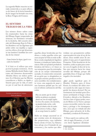 La segunda Madre muestra su mi-
rada conmovida y es puro alboro-
zo de Amor: de la tierra humedeci-
da de sangre ha brotado una rosa,
la Rosa Trágica del Cosmos.
EL SENTIDO
TRÁGICO DE LA VIDA
Los mismos dioses sufren como
los enamorados: hasta las cimas
del Olimpo llegan tempestades de
tristezas, los fortísimos tornados
de la desdicha. Del corazón dolo-
rido del Demiurgo fluye la Vida, y
los Hombres son las lágrimas que
arden sobre sus mejillas y espar-
cen los céfiros. ¡Con qué desencan-
to tan lumínico tiemblan las cuer-
das de las cítaras!
Como brotan las hojas, igual se su-
ceden los hombres 3
Y el Arte es el sollozo que esca-
pa tras la propia existencia... En la
misma Melodía donde Hades ruge
como mil demonios descarnados,
Afrodita libera sus dulces perfu-
mes. Es el Destino que las Moiras
concedieron a Akileo, su rápido y
funesto paso por la vida, el cami-
no por el cual han de adentrarse
aquellas almas bendecidas por los
dioses, o todas aquellas otras que
osen aceptar la Vida en toda su Be-
lleza: senda empañada de lúgubres
brumas y reinada por hados demo-
níacos. Sólo así quedará probada la
fortaleza del héroe y el Amor en
sus semejantes, pues la contempla-
ción de un cuerpo violentamente
azotado, el conmovedor estruendo
de un grito que va ahogándose en
su propio estertor, producen en los
seres sensibles -los verdaderamen-
te vivos- una angustia de amar y
una hermosa piedad que les une
con el infinito sufrimiento del Ha-
cedor.
Hay un cuento: que la virtud
habita un peñasco escarpado
donde un coro de ninfas ágiles
la sirve. En cuanto a los mortales,
no pueden todos verla, y sólo
el que de dentro echa un sudor
que le devora el alma, y llega
de su coraje hasta la cumbre.4
Hubo un tiempo ancestral en el
que existían seres de desmesura-
das proporciones, cuya indómita
fuerza atraía el Caos. La Natura-
leza salvaje era el bramido de sus
corazones, y los sueños que albo-
rotaban sus pensamientos ardían
esperanzados de retar al rey de los
dioses. Zeus tembló antes de em-
puñar el rayo, pero el sapientísimo
Prometeo, Titán benefactor de los
hombres, urdía un plan para some-
ter con el engaño al dios de la ira.
Sus ojos miraron hacia las cimas
nevadas del Olimpo, porque allí
guardaba Zeus el fuego que había
negado a los mortales.
¿Qué puede significar para el
Hombre Titánico, para el Gran
Genio, la condena del dolor eter-
no cuando ha sido capaz de trans-
gredir los deseos divinos? Por un
sentimiento de bondad quiso Pro-
meteo arrebatarle el fuego a Zeus
Cronida y dárselo a los Hombres.
Así fue como el ígneo poder, esen-
cia de Helios en la Tierra -porque
avanza invencible contra las som-
bras y protege a los desampara-
dos-, tuvo que ser robado del alto
Olimpo, para salvación de la Hu-
manidad y condena de Prometeo.
Y Zeus sujetó con cadenas sóli-
das al sagaz Prometeo, y le ató
con duras ligaduras alrededor
3- Ibíd., Homero.
4- Ibíd., Semónides.
Prometeo encadenado por Vulcano,
Dirck van Baburen
Psique caen en un sueño mortal, Sir Anthonis Van Dyck
 