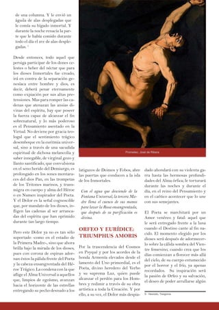 latigazos de Deimos y Fobos, abre
las puertas que conducen a la isla
de los Inmortales.
Con el agua que desciende de la
Fontana Universal, la tercera Ma-
dre llena el cuenco de sus manos
para lavar la Rosa ensangrentada,
que después de su purificación es
divina.
ORFEO Y EURÍDICE:
TRIUMPHUS AMORIS
Por la trascendencia del Cosmos
en Psyqué y por los acordes de la
honda Armonía elevados desde el
lamento del Uno primordial, es el
Poeta, divino heredero del Verbo
y su suprema Luz, quien puede
alcanzar el perdón para los Hom-
bres y redimir a través de su obra
artística a toda la Creación. Y por
ello, a su vez, el Dolor más despia-
de una columna. Y le envió un
águila de alas desplegadas que
le comía su hígado inmortal. Y
durante la noche renacía la par-
te que le había comido durante
todo el día el ave de alas desple-
gadas. 5
Desde entonces, todo aquel que
persiga participar de los dones ce-
lestes o beber del néctar que para
los dioses Inmortales fue creado,
irá en contra de la separación ge-
nesíaca entre hombre y dios, es
decir, deberá penar eternamente
como expiación por sus altas pre-
tensiones. Mas para romper las ca-
denas que atenazan las ansias di-
vinas del espíritu, hay que poseer
la fuerza capaz de alcanzar el fin
sobrenatural, y lo más poderoso
es el Pensamiento asentado en la
Virtud. No deviene por gracia teo-
logal que el sentimiento trágico
desemboque en la euritmia univer-
sal, sino a través de una sacudida
espiritual de dichosa melancolía y
saber innegable, de virginal gozo y
llanto santificado, que convulsiona
en el seno herido del Demiurgo, es
prolongado en los sones montara-
ces del dios Pan, en las trompetas
de los Tritones marinos, y trans-
migra en cuerpo y alma del Héroe
o en Numen inspirador del Poeta.
Y el Dolor es la señal cognoscible
que, por mandato de los dioses, in-
fligen las cadenas al ser arranca-
das del espíritu que han oprimido
durante tan largo tiempo.
Pero este Dolor ya no es tan sólo
soportado -como en el estadio de
la Primera Madre-, sino que ahora
brilla bajo la mirada de los dioses,
pues con corona de espinas ador-
nan éstos la pálida frente del Poeta
y la cabeza ensangrentada del Hé-
roe Trágico. La condena con la que
aflige el Alma Universal a aquellos
que, limpios de egoísmo, avanzan
hacia el horizonte de las estrellas
entregando su pecho desnudo a los
dado ahondará con su violenta ga-
rra hasta las hermosas profundi-
dades del Alma órfica; le torturará
durante las noches y durante el
día, en el reino del Pensamiento y
en el caótico acontecer que lo une
con sus semejantes.
El Poeta se marchitará por un
Amor venéreo y fatal: aquel que
le será entregado frente a la luna
cuando el Destino cante al fin na-
cido. El momento elegido por los
dioses será después de adormecer-
lo sobre la cálida sombra del Vien-
tre femenino, cuando crea que los
días comienzan a florecer más allá
del cielo, de su cuerpo entumecido
por el horror y el frío, ya apenas
recordados. Su inspiración será
la pasión de Orfeo y su salvación,
el deseo de poder arrullarse algún
5- Hesíodo, Teogonía.
Prometeo, José de Ribera
 