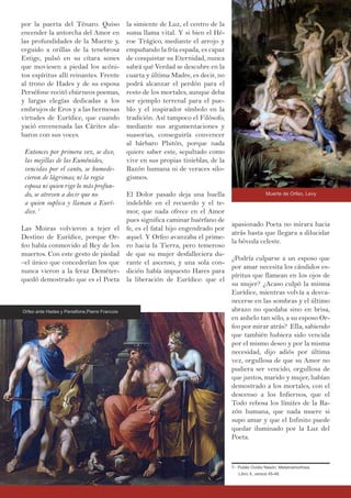 la simiente de Luz, el centro de la
suma llama vital. Y si bien el Hé-
roe Trágico, mediante el arrojo y
empuñando la fría espada, es capaz
de conquistar su Eternidad, nunca
sabrá qué Verdad se descubre en la
cuarta y última Madre, es decir, no
podrá alcanzar el perdón para el
resto de los mortales, aunque deba
ser ejemplo terrenal para el pue-
blo y el inspirador símbolo en la
tradición. Así tampoco el Filósofo,
mediante sus argumentaciones y
suasorias, conseguiría convencer
al bárbaro Plutón, porque nada
quiere saber este, sepultado como
vive en sus propias tinieblas, de la
Razón humana ni de veraces silo-
gismos.
El Dolor pasado deja una huella
indeleble en el recuerdo y el te-
mor, que nada ofrece en el Amor
pues significa caminar huérfano de
fe, es el fatal hijo engendrado por
aquel. Y Orfeo avanzaba el prime-
ro hacia la Tierra, pero temeroso
de que su mujer desfalleciera du-
rante el ascenso, y una sola con-
dición había impuesto Hares para
la liberación de Eurídice: que el
por la puerta del Ténaro. Quiso
encender la antorcha del Amor en
las profundidades de la Muerte y,
erguido a orillas de la tenebrosa
Estige, pulsó en su cítara sones
que moviesen a piedad los acóni-
tos espíritus allí reinantes. Frente
al trono de Hades y de su esposa
Perséfone recitó ebúrneos poemas,
y largas elegías dedicadas a los
embrujos de Eros y a las hermosas
virtudes de Eurídice, que cuando
yació envenenada las Cárites ala-
baron con sus voces.
Entonces por primera vez, se dice,
las mejillas de las Euménides,
vencidas por el canto, se humede-
cieron de lágrimas; ni la regia
esposa ni quien rige lo más profun-
do, se atreven a decir que no
a quien suplica y llaman a Eurí-
dice. 7
Las Moiras volvieron a tejer el
Destino de Eurídice, porque Or-
feo había conmovido al Rey de los
muertos. Con este gesto de piedad
–el único que concederían los que
nunca vieron a la feraz Deméter-
quedó demostrado que es el Poeta
apasionado Poeta no mirara hacia
atrás hasta que llegara a dilucidar
la bóveda celeste.
¿Podría culparse a un esposo que
por amar necesita los cándidos es-
píritus que flamean en los ojos de
su mujer? ¿Acaso culpó la misma
Eurídice, mientras volvía a desva-
necerse en las sombras y el último
abrazo no quedaba sino en brisa,
en anhelo tan sólo, a su esposo Or-
feo por mirar atrás? Ella, sabiendo
que también hubiera sido vencida
por el mismo deseo y por la misma
necesidad, dijo adiós por última
vez, orgullosa de que su Amor no
pudiera ser vencido, orgullosa de
que juntos, marido y mujer, habían
demostrado a los mortales, con el
descenso a los Infiernos, que el
Todo rebosa los límites de la Ra-
zón humana, que nada muere si
supo amar y que el Infinito puede
quedar iluminado por la Luz del
Poeta.
7- Publio Ovidio Nasón, Metamamorfosis,
Libro X, versos 45-48.
Orfeo ante Hades y Perséfone,Pierre Francois
Muerte de Orfeo, Levy
 
