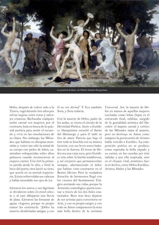 él su voz divina!” Y Eco también
llora, y llora todavía.
Con la muerte de Orfeo, padre de
los aedas, se cierra el círculo de la
Divinidad Poética. Junto a Eurídi-
ce blanquísima escuchó el llanto
del Demiurgo y para él tañó su
lira de amor. Parecía que bajo el
éter todo se henchía con su música
luciente, con sus leves sones baña-
dos en la Aurora. El trono de Or-
feo era una vieja roca, pero Eurídi-
ce reía sobre la hierba temblorosa,
y así creyeron que permanecerían
siempre, adormeciendo el dolor
que habían visto contraerse en el
Rostro Divino. Pero la verdadera
floración de hermosura llegó con
los vientos del Sentimiento Trá-
gico azotando sus vidas, porque la
Armonía cosmológica quería reso-
nar a través de los dos fieles ena-
morados. Beso tras beso dejaron
de ser artistas para convertirse en
Arte, y con su propia sangre y con
todo su Amor compusieron la nota
más bella dentro de la euritmia
Orfeo, después de volver solo a la
Tierra, vagó durante tres años por
selvas negras, entre rocas y salva-
jes criaturas. Rechazaba cualquier
unión carnal con mujeres; por el
contrario, huía en busca de la quie-
tud ascética para sentir el recuer-
do y vivir en las ensoñaciones de
su cítara. Sin embargo, las Ména-
des, que habitan en abruptas mon-
tañas y visten tan sólo la mitad de
su cuerpo con pieles de lobos, ca-
minaban enloquecidas sobre altos
peñascos cuando reconocieron al
esquivo cantor. Una tiró la prime-
ra pierda desde lo alto, e hirió la
boca del poeta; otra lanzó su tirso,
que acertó en su mortal trayecto-
ria. Erinia sobrevolaba sus cabezas
y había encendido sus ojos de ira.
Lloraron los astros y sus lágrimas
se dividieron sobre el crisol celes-
te y al caer dibujaron una lluvia
de plata. Lloraron las fontanas de
aguas vírgenes, porque su propio
rumor les entristecía: “¡Orfeo ha
muerto, desdichadas amigas, y con
Universal. Así, la muerte de Or-
feo en manos de aquellas mujeres
excitadas como lobas (lupa) es el
estruendo final, sublime, surgido
de la genialidad artística del Ha-
cedor: el ímpetu carnal y erótico
de las Ménades mata al amante,
pero no destruye su Amor, como
tampoco la persecución de Aristeo
había vencido a Eurídice. La com-
posición poética no se produce,
como esperaba la bella náyade y
su cantor, en las cuerdas por éste
tañidas y por ella inspirada, sino
en el choque vital, armónico has-
ta el declive, entre Orfeo-Eurídice,
Aristeo, Hades y las Ménades.
La juventud de Baco, de William Adolphe Bouguereau
 