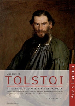 www.lacruzadadelsaber.org
por MARIO MARTÍN LERApor MARIO MARTÍN LERA
El SOLDADO, EL NOVELISTA Y EL PROFETAEl SOLDADO, EL NOVELISTA Y EL PROFETA
“Siempre los mismos tormentos -escribió él en su Diario-: la vida en Iásnaia Poliana está“Siempre los mismos tormentos -escribió él en su Diario-: la vida en Iásnaia Poliana está
completamente envenenada … ¡Ayudadme, Dios mío! Siento nuevamente el deseo de irme.”completamente envenenada … ¡Ayudadme, Dios mío! Siento nuevamente el deseo de irme.”11
Cien años sínCien años sín
 