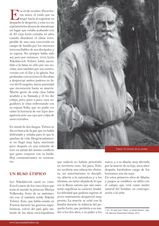 E
ra 28 de octubre. Pocas ho-
ras antes, el ruido que su
mujer hacía al registrar su
despacho le despertó, y esta vez no
reprimiría los deseos de abandonar
un lugar que estaba acabando con
él. El viejo León contaba 82 años
cuando abandonó el clima irres-
pirable de una casa convertida en
campo de batalla por los intereses
irreconciliables de sus discípulos y
su esposa. No siempre había sido
así, pero por entonces, 1910, León
Nikoláievich Tolstoi había ascen-
dido a la fama no sólo por sus no-
velas, sino también por sus contro-
versias con el Zar y la iglesia. Sus
profundas convicciones le llevaban
a despreciar ambos poderes en fa-
vor del Evangelio, única autoridad
que reconocería hasta su muerte.
Mucha gente de toda clase había
acudido a su llamada y él les dio
cobijo, pero, poco a poco, esos se-
guidores le irían enfrentando con
su esposa Sofía, que no podía ver
cómo la herencia de sus hijos des-
aparecía ante sus ojos por culpa de
unos extraños.
En mitad de dos fuegos, Tolstoi se
iba en busca de la paz que no había
disfrutado y soñaba para lo que le
quedase de vida. Desgraciadamen-
te no llegó muy lejos, muriendo
poco después en una estación de
tren en mitad del mismo conflicto
que quiso conjurar con su huida.
Hoy conmemoramos su centena-
rio.
UN RUSO ÁTIPICO
Lev Nikoláievich nació en 1828.
Era el cuarto de los cinco hijos que
traía al mundo la princesa Mariya
Volkonsky, fruto de su matrimo-
nio con el también noble Nikolai
Tolstoi. Éste, que había estado en
Francia durante las guerras napo-
leónicas, volvió del país galo im-
buido de las ideas enciclopedistas
que todavía no habían penetrado
en territorio ruso. Así pues, Tols-
toi recibiría una educación distin-
ta, sin autoritarismo ni discipli-
na, abierta a la naturaleza y a los
idiomas, un tanto alejada de lo que
era la Rusia zarista que aún man-
tenía orgullosa su carácter feudal.
La felicidad que pudiera esperar al
joven matrimonio despareció muy
pronto. La muerte se cebó con la
familia durante la infancia del pe-
queño León, que perdería a su ma-
dre a los dos años, a su padre a los
nueve, y a su abuela, muy afectada
por la muerte de su hijo, unos años
después, haciéndose cargo de los
hermanos una tía suya.
En estos primeros años de fábulas
y juegos se establece su idilio con
el campo, que verá como medio
natural del hombre, en contrapo-
sición a la urbe.
www.lacruzadadelsaber.orgwww.lacruzadadelsaber.org
1- En: “El viejo León Tolstoi, un retrato literario”, pág.
139. Mauricio Wiesenthal, Edhasa, 2010.
Tolstoi, El hombre de la verdad
 