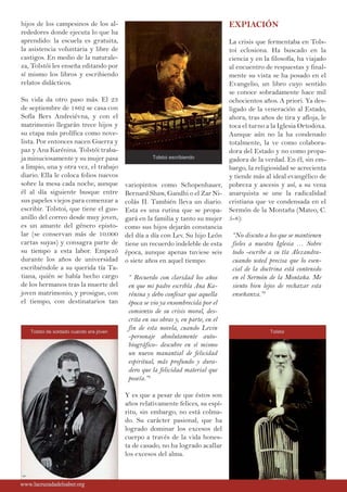hijos de los campesinos de los al-
rededores donde ejecuta lo que ha
aprendido: la escuela es gratuita,
la asistencia voluntaria y libre de
castigos. En medio de la naturale-
za, Tolstói les enseña editando por
sí mismo los libros y escribiendo
relatos didácticos.
Su vida da otro paso más. El 23
de septiembre de 1862 se casa con
Sofía Bers Andreiévna, y con el
matrimonio llegarán trece hijos y
su etapa más prolífica como nove-
lista. Por entonces nacen Guerra y
paz y Ana Karénina. Tolstói traba-
ja minuciosamente y su mujer pasa
a limpio, una y otra vez, el trabajo
diario. Ella le coloca folios nuevos
sobre la mesa cada noche, aunque
él al día siguiente busque entre
sus papeles viejos para comenzar a
escribir. Tolstoi, que tiene el gus-
anillo del correo desde muy joven,
es un amante del género episto-
lar (se conservan más de 10.000
cartas suyas) y consagra parte de
su tiempo a esta labor. Empezó
durante los años de universidad
escribiéndole a su querida tía Ta-
tiana, quién se había hecho cargo
de los hermanos tras la muerte del
joven matrimonio, y prosigue, con
el tiempo, con destinatarios tan
variopintos como Schopenhauer,
Bernard Shaw, Gandhi o el Zar Ni-
colás II. También lleva un diario.
Esta es una rutina que se propa-
gará en la familia y tanto su mujer
como sus hijos dejarán constancia
del día a día con Lev. Su hijo León
tiene un recuerdo indeleble de esta
época, aunque apenas tuviese seis
o siete años en aquel tiempo:
“ Recuerdo con claridad los años
en que mi padre escribía Ana Ka-
rénina y debo confesar que aquella
época se vio ya ensombrecida por el
comienzo de su crisis moral, des-
crita en sus obras y, en parte, en el
fin de esta novela, cuando Levin
-personaje absolutamente auto-
biográfico- descubre en sí mismo
un nuevo manantial de felicidad
espiritual, más profundo y dura-
dero que la felicidad material que
poseía.”2
Y es que a pesar de que éstos son
años relativamente felices, su espí-
ritu, sin embargo, no está colma-
do. Su carácter pasional, que ha
logrado dominar los excesos del
cuerpo a través de la vida hones-
ta de casado, no ha logrado acallar
los excesos del alma.
EXPIACIÓN
La crisis que fermentaba en Tols-
toi eclosiona. Ha buscado en la
ciencia y en la filosofía, ha viajado
al encuentro de respuestas y final-
mente su vista se ha posado en el
Evangelio, un libro cuyo sentido
se conoce sobradamente hace mil
ochocientos años. A priori. Ya des-
ligado de la veneración al Estado,
ahora, tras años de tira y afloja, le
toca el turno a la Iglesia Ortodoxa.
Aunque aún no la ha condenado
totalmente, la ve como colabora-
dora del Estado y no como propa-
gadora de la verdad. En él, sin em-
bargo, la religiosidad se acrecienta
y tiende más al ideal evangélico de
pobreza y ascesis y así, a su vena
anarquista se une la radicalidad
cristiana que ve condensada en el
Sermón de la Montaña (Mateo, C.
5-8):
“No discuto a los que se mantienen
fieles a nuestra Iglesia … Sobre
todo -escribe a su tía Alexandra-
cuando usted precisa que lo esen-
cial de la doctrina está contenido
en el Sermón de la Montaña. Me
siento bien lejos de rechazar esta
enseñanza.”3
www.lacruzadadelsaber.orgwww.lacruzadadelsaber.org
Tolstoi escribiendo
Tolstoi de soldado cuando era jóven Tolstoi
 