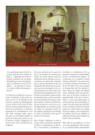 El joven pasional se ha converti-
do en un profeta. Un profeta que
clama sin cesar. Clama contra la
militarización de Europa (nos en-
contramos en plena Paz armada)
que no puede desembocar sino en
catástrofe. Recuerda que la acusa-
ción hacia la monarquía en los re-
volucionarios era, entre otras, que
la ambición desmedida de los reyes
llevaba a los pueblos a guerras que
no deseaban, pero ¿qué excusa ha-
bía ahora? Clama sin cesar y, como
buen profeta, clama en el desierto.
En pie de guerra, su voz no es si-
lenciada porque se aconseja al Zar
no darle eco obrando contra él.
En cambio, la iglesia le excomulga
en 1901, intentando evitar que el
pueblo se le acerque.
Pero Tolstoi, dispuesto a todo y
contra todos, pretende enmendar
la plana a monárquicos y libera-
les, a comunistas y socialistas, a
“La condición primera de la Fe es
el amor de la luz, de la verdad, de
Dios […] Igual que me siento en
perfecta comunión con las gentes
del pueblo que creen sinceramente,
estoy en comunión con la fe de la
lglesia … Si vuestra fe es sincera
y si miráis a Dios directamente a
la cara.”4
Y comienza a reflejarse en sus es-
critos. Confesión y ¿En qué con-
siste mi fe?, en la década de los
ochenta, sientan los fundamentos
y ya en 1893 con El reino de dios
está en vosotros desarrolla su teo-
ría de la no-violencia: se afirma y
argumenta la desobediencia civil
que todo cristiano debe ejerci-
tar para con el Estado, fijando su
punto de mira, una y otra vez, en
el servicio militar obligatorio, el
cual es, por cierto, bendecido por
la iglesia.
científicos y eclesiásticos. En su
mayoría, ninguno ha comprendido
lo que el cristianismo supone: “el
cristianismo en su auténtico sentido
destruye al Estado”5
, en cuanto éste
y sus leyes siempre irán detrás de
la ley de Dios. Así, unos juzgan
el cristianismo por las iglesias y
otros hacen de aquél una iglesia
única. También están los que afir-
man que la doctrina cristiana es
impracticable y los que la deses-
timan y creen que practicarla es
menos útil que la electricidad y el
vapor. Los que creen que hace fal-
ta una revolución. Éstos los divide
entre los intelectuales, la ciudad,
ávida de sangre, y los campesinos,
los pobres, que lo que anhelan es
saber que la tierra que trabajan no
puede serle arrebatada.
Más allá de las palabras, su casa
-o lo que quedaba de ella, porque
él y su familia habían abandonado
Tolstoi en su estudio, Ilya Repin
 