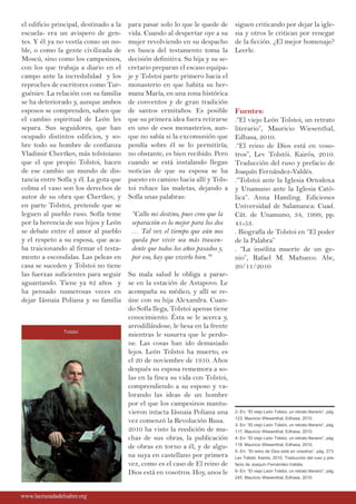 el edificio principal, destinado a la
escuela- era un avispero de gen-
tes. Y él ya no vestía como un no-
ble, o como la gente civilizada de
Moscú, sino como los campesinos,
con los que trabaja a diario en el
campo ante la incredulidad y los
reproches de escritores como Tur-
guéniev. La relación con su familia
se ha deteriorado y, aunque ambos
esposos se comprenden, saben que
el cambio espiritual de León les
separa. Sus seguidores, que han
ocupado distintos edificios, y so-
bre todo su hombre de confianza
Vladimir Chertkov, más tolstoiano
que el que propio Tolstoi, hacen
de ese cambio un mundo de dis-
tancia entre Sofía y él. La gota que
colma el vaso son los derechos de
autor de su obra que Chertkov, y
en parte Tolstoi, pretende que se
leguen al pueblo ruso. Sofía teme
por la herencia de sus hijos y León
se debate entre el amor al pueblo
y el respeto a su esposa, que aca-
ba traicionando al firmar el testa-
mento a escondidas. Las peleas en
casa se suceden y Tolstoi no tiene
las fuerzas suficientes para seguir
aguantando. Tiene ya 82 años y
ha pensado numerosas veces en
dejar Iásnaia Poliana y su familia
para pasar solo lo que le quede de
vida. Cuando al despertar oye a su
mujer revolviendo en su despacho
en busca del testamento toma la
decisión definitiva. Su hija y su se-
cretario preparan el escaso equipa-
je y Tolstoi parte primero hacia el
monasterio en que habita su her-
mana María, en una zona histórica
de conventos y de gran tradición
de santos ermitaños. Es posible
que su primera idea fuera retirarse
en uno de esos monasterios, aun-
que no sabía si la excomunión que
pendía sobre él se lo permitiría;
no obstante, es bien recibido. Pero
cuando se está instalando llegan
noticias de que su esposa se ha
puesto en camino hacia allí y Tols-
toi rehace las maletas, dejando a
Sofía unas palabras:
“Callo mi destino, pues creo que la
separación es lo mejor para los dos
… Tal vez el tiempo que aún nos
queda por vivir sea más trascen-
dente que todos los años pasados y,
por eso, hay que vivirlo bien.”6
Su mala salud le obliga a parar-
se en la estación de Astapovo. Le
acompaña su médico, y allí se re-
úne con su hija Alexandra. Cuan-
do Sofía llega, Tolstoi apenas tiene
conocimiento. Ésta se le acerca y,
arrodillándose, le besa en la frente
mientras le susurra que le perdo-
ne. Las cosas han ido demasiado
lejos. León Tolstoi ha muerto, es
el 20 de noviembre de 1910. Años
después su esposa rememora a so-
las en la finca su vida con Tolstoi,
comprendiendo a su esposo y va-
lorando las ideas de un hombre
por el que los campesinos mantu-
vieron intacta Iásnaia Poliana una
vez comenzó la Revolución Rusa.
2010 ha visto la reedición de mu-
chas de sus obras, la publicación
de obras en torno a él, y de algu-
na suya en castellano por primera
vez, como es el caso de El reino de
Dios está en vosotros. Hoy, unos le
siguen criticando por dejar la igle-
sia y otros le critican por renegar
de la ficción. ¿El mejor homenaje?
Leerle.
Fuentes:
.“El viejo León Tolstoi, un retrato
literario”, Mauricio Wiesenthal,
Edhasa, 2010.
.“El reino de Dios está en voso-
tros”, Lev Tolstói. Kairós, 2010.
Traducción del ruso y prefacio de
Joaquín Fernández-Valdés.
.“Tolstoi ante la Iglesia Ortodoxa
y Unamuno ante la Iglesia Cató-
lica“. Anna Hamling. Ediciones
Universidad de Salamanca: Cuad.
Cát. de Unamuno, 34, 1999, pp.
41-53.
. Biografía de Tolstoi en “El poder
de la Palabra”
. “La insólita muerte de un ge-
nio”, Rafael M. Mañueco. Abc,
20/11/2010
www.lacruzadadelsaber.orgwww.lacruzadadelsaber.org
2- En: “El viejo León Tolstoi, un retrato literario”, pág.
123. Mauricio Wiesenthal, Edhasa, 2010.
3- En: “El viejo León Tolstoi, un retrato literario”, pág.
117. Mauricio Wiesenthal, Edhasa, 2010.
4- En: “El viejo León Tolstoi, un retrato literario”, pág.
118. Mauricio Wiesenthal, Edhasa, 2010.
5- En: “El reino de Dios está en vosotros”, pág. 273.
Lev Tolstói. Kairós, 2010. Traducción del ruso y pre-
facio de Joaquín Fernández-Valdés.
6- En: “El viejo León Tolstoi, un retrato literario”, pág.
245. Mauricio Wiesenthal, Edhasa, 2010.
Tolstoi
 