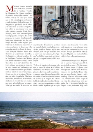 M
ariana estaba sentada
una tarde más al lado
de la ventana viendo
la vida pasar. Su vida no pasaba o,
si pasaba, no se daba cuenta. Ha-
bitaba sola en un viejo piso en el
que el frío entraba por sus huesos
a cada instante. Sólo el sonido de
las goteras que había en el salón
y la televisión le hacían compañía.
Un sillón y una manta eran sus
más íntimos amigos desde hace
tiempo y sólo salía a la calle para
hacer pequeñas compras. Lo justo
para que su cuerpo, sin alma desde
hace años, siguiese en pie. Sin em-
bargo, su alma volvía alguna que
otra vez en forma de recuerdos y
estos estaban en lo único que ella
estimaba: su viejo álbum de fotos.
Esta reliquia contenía todas sus
ilusiones y esperanzas perdidas.
En la primera página, una foto de
su familia en Constanta, en Ruma-
nía, donde ella había nacido. Tenía
tres años y su cara mostraba la
inocencia de una pequeña niña. A
su lado, estaban sus padres apreta-
dos en un fuerte abrazo que trans-
mitía el amor de una joven pareja.
En un carrito, su hermano Nicolae
con un osito de peluche. Mariana
recordaba pocas cosas de su infan-
cia hasta la muerte de sus padres
con siete años. Sólo que le encan-
taba que su madre le contase un
cuento antes de dormirse y cómo
su padre le había enseñado a mon-
tar en bicicleta. Luego, según sus
abuelos, con los que se había ido
a vivir con su hermano, los “pa-
pás” se habían marchado un tiem-
po para comprarles otra bicicleta
mejor.
Y sí, en la siguiente foto, aparecía
con su nueva bicicleta. Se la habían
comprado sus abuelos por el cum-
pleaños. Pero sus padres jamás re-
gresaron y, de ello, estaba prohibi-
do hablar. Fueron años muy duros
en su casa y en su país. La URSS
había tomado el control de Ruma-
nía y comenzó una dura represión
contra todos aquellos que se opu-
siesen a su dictadura. Pocos años
más tarde, se enteraría por unas
cartas que había encontrado en la
cocina de que por atacar este si-
lencio obligado, sus padres habían
sido hechos callar para siempre.
Mariana nunca dijo nada. Se guar-
dó el secreto y decidió que sólo le
contaría la verdad a Nicolae cuan-
do él fuese mayor. La joven con-
taba ya con catorce años. Casuali-
dades o no, tras haber leído estas
cartas, sus abuelos habían enfer-
mado y fallecido a los dos meses.
Ahí comenzó una nueva etapa de
su vida. Lo primero que tuvo que
dejar fue el instituto. Soñaba con
llegar a ser profesora. Hoy veía
www.lacruzadadelsaber.orgwww.lacruzadadelsaber.org
 
