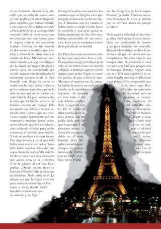 co en Rumanía. Al enterarse, de-
cidió que no volvería nunca más.
¿Cómo podía estar ella trabajando
para aquellos que habían matado
a sus padres? Se lo había contado
a Gica, pero él no la había querido
entender. Sólo le preocupaba que
no tendrían con qué comer, pues
él seguía todavía sin encontrar
trabajo. Además, su hijo nacería
en dos meses y tendrían que ves-
tirlo y alimentarlo. Ante esto y el
enfado de Gica, Mariana no tuvo
otro remedio que seguir trabajan-
do. Lo hacía con mayor desgana y
varias veces fue cuestionada por
su jefe, aunque este lo achacaba al
inminente nacimiento de su hijo.
Cuando este llegó, la joven se
sintió mucho más unida a Gica y
por su cabeza empezaba a pasar la
idea de por qué no se habían ca-
sado todavía. Él, poco convencido,
le dijo que lo harían una vez él
hubiese encontrado trabajo. Ella
no quería que Adrián creciese te-
niendo unos padres que no estu-
viesen unidos legalmente, así que
comenzó a trabajar horas extra,
aprovechando que Gica estaba en
casa cuidando al bebé, para poder
consumar el ansiado matrimonio.
Y este se produjo a los seis meses.
Fue algo íntimo y en el que sólo
había unos veinte invitados. Tam-
bién había muchas fotos del que
supuestamente sería el día más fe-
liz de su vida. La única sensación
que ahora tenía es la contraria,
el de la soledad al ver esas foto-
grafías. ¿Dónde estaría ahora su
hermano Nicolae? Hacía años que
no hablaban. Nada sabía de él. La
última vez que lo había visto fue
poco antes de la marcha de Ma-
riana a París, donde había
decidido trasladarse con
su marido y su hijo.
En aquellos años, eran muchos los
rumanos que se dirigían a la capi-
tal gala en busca de un futuro me-
jor. A Mariana, una vez casada, le
había vuelto a surgir el odio hacia
la sastrería y una gran apatía se
había apoderado de ella. Por esto,
habían prescindido de sus servi-
cios. Esta era la verdadera razón
de la partida de su familia.
En París, las cosas no fueron todo
lo bien que esperaban Gica y ella.
Él aspiraba a un gran trabajo, pero
sólo se encontró como un obrero
obligado a trabajar catorce horas
diarias para poder llegar a comer
un pedazo de pan a final de mes.
Mariana ni siquiera eso. Le costa-
ba hablar francés y su carácter
tímido no le ayudaba a in-
tegrarse. Se quedaba
en casa todo el día
con Adrián, cuidán-
dolo y jugando con
él. En el fondo le
daba mucha pena su
hijo, porque ella no
podía darle todo lo
que le gustaría. Los
primeros meses, la
situación era agra-
dable en el seno
familiar. Gica lle-
gaba cansado, pero
siempre tenía mo-
mentos de cariño
con su mujer y su
hijo. ¡Eran precio-
sas las imágenes en los Campos
Elíseos!, pensaba Mariana mien-
tras levantaba la vista y miraba
por su ventana ahora un paisaje
grisáceo.
Pero aquella felicidad de las foto-
grafías, duró apenas cuatro meses.
Gica fue cambiando de humor
y ya poca atención les concedía.
Después de trabajar, se iba a la ta-
berna a ahogar sus penas con sus
compañeros. Su dura vida le era
insoportable. Se enfadaba a cada
instante con Mariana porque ella
no buscaba trabajo; Adrián cada
vez se volvía más inquieto y la co-
mida llegaba con mayor dificultad
a sus platos. Ella comprendió que
debía hacer algo. Bus-
có todas las sastrerías
de la ciudad, pero en
ninguna se necesi-
taba empleada. O
eso entendía ella,
que se desespera-
ba con el francés.
Al llegar a casa,
se lo contó todo
a Gica, el cual,
con el alcohol
corriendo por
sus venas,
se enfureció
como nun-
ca. Era el
principio
 