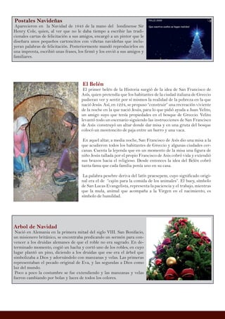 Postales Navideñas
Aparecieron en la Navidad de 1843 de la mano del londinense Sir
Henry Cole, quien, al ver que no le daba tiempo a escribir las tradi-
cionales cartas de felicitación a sus amigos, encargó a un pintor que le
diseñara unos pequeños cartoncitos con viñetas navideñas que inclu-
yeran palabras de felicitación. Posteriormente mandó reproducirlos en
una imprenta, escribió unas frases, los firmó y los envió a sus amigos y
familiares.
Arbol de Navidad
Nació en Alemania en la primera mitad del siglo VIII. San Bonifacio,
un misionero británico, se encontraba predicando un sermón para con-
vencer a los druidas alemanes de que el roble no era sagrado. En de-
terminado momento, cogió un hacha y cortó uno de los robles, en cuyo
lugar plantó un pino, diciendo a los druidas que ese era el árbol que
simbolizaba a Dios y adornándolo con manzanas y velas. Las primeras
representaban el pecado original de Eva, y las segundas a Dios como
luz del mundo.
Poco a poco la costumbre se fue extendiendo y las manzanas y velas
fueron cambiando por bolas y luces de todos los colores.
El Belén
El primer belén de la Historia surgió de la idea de San Francisco de
Asís, quien pretendía que los habitantes de la ciudad italiana de Greccio
pudieran ver y sentir por sí mismos la realidad de la pobreza en la que
nació Jesús. Así, en 1224, se propuso “construir” una recreación viviente
de la noche en la que nació Jesús, para lo que pidió ayuda a Juan Velito,
un amigo suyo que tenía propiedades en el bosque de Greccio. Velito
levantó todo un escenario siguiendo las instrucciones de San Francisco
de Asís: construyó un altar donde dar misa y en una gruta del bosque
colocó un montoncito de paja entre un burro y una vaca.
En aquel altar, a media noche, San Francisco de Asís dio una misa a la
que acudieron todos los habitantes de Greccio y algunas ciudades cer-
canas. Cuenta la leyenda que en un momento de la misa una figura de
niño Jesús tallada por el propio Francisco de Asis cobró vida y extendió
sus brazos hacia el religioso. Desde entonces la idea del Belén cobró
tanta fama que cada familia ponía uno en su casa.
La palabra pesebre deriva del latín praesepem, cuyo significado origi-
nal era el de “cajón para la comida de los animales”. El buey, símbolo
de San Lucas Evangelista, representa la paciencia y el trabajo, mientras
que la mula, animal que acompaña a la Virgen en el nacimiento, es
símbolo de humildad.
 