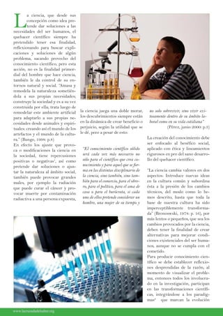 L
a ciencia, que desde sus
concepción como idea pre-
tende dar soluciones a las
necesidades del ser humanos, el
quehacer científico siempre ha
pretendido tener esa finalidad,
reflexionando para buscar expli-
caciones y soluciones de algún
problema, sacando provecho del
conocimiento científico, pero esta
acción, no es la finalidad primor-
dial del hombre que hace ciencia,
también le da control de su en-
tornos natural y social. “Amasa y
remodela la naturaleza sometién-
dola a sus propias necesidades;
construye la sociedad y es a su vez
construida por ella; trata luego de
remodelar este ambiente artificial
para adaptarlo a sus propias ne-
cesidades desde animales y espiri-
tuales: creando así el mundo de los
artefactos y el mundo de la cultu-
ra.” (Bunge, 1998: p.8)
En efecto los ajuste que provo-
ca o modificaciones la ciencia en
la sociedad, tiene repercusiones
positivas o negativas1
, así como
pretende dar soluciones o ajus-
tar la naturaleza al ámbito social,
también puede provocar grandes
males, por ejemplo la radiación
que puede curar el cáncer y pro-
vocar muerte por contaminación
radiactiva a una persona expuesta,
la ciencia juega una doble morar,
los descubrimientos siempre están
en la dinámica de crear beneficio o
perjuicio, según la utilidad que se
le dé, pero a pesar de esto:
“El conocimiento científico sólido
será cada vez más necesario no
sólo para el científico que crea co-
nocimiento y para aquel que se for-
ma en las distintas disciplinario de
la ciencia, sino también, sino tam-
bién para el comercio, para el obre-
ro, para el político, para el ama de
casa o para el burócrata, si cada
uno de ellos pretende considerar un
hombre, una mujer de su tiempo y
no solo sobrevivir, sino vivir exi-
tosamente dentro de su ámbito la-
boral como en su vida cotidiana”
(Pérez, junio 2000: p.3)
La creación del conocimiento debe
ser enfocado al benéfico social,
aplicado con ética y lineamientos
rigurosos en pro del sano desarro-
llo del quehacer científico.
“La ciencia cambia valores en dos
aspectos: Introduce nuevas ideas
en la cultura común y subordina
ésta a la presión de los cambios
técnicos, del modo como lo he-
mos descrito, hasta que toda la
base de nuestra cultura ha sido
imperceptiblemente transforma-
da” (Bronoswski, 1978: p. 16), por
más lentos o pequeños, que sea los
cambios provocados por la ciencia,
deben tener la finalidad de crear
alternativas para mejorar condi-
ciones existenciales del ser huma-
nos, aunque no se cumpla con el
cometido.
Para producir conocimiento cien-
tífico se debe establecer reflexio-
nes desprendidas de la razón, al
momento de visualizar el proble-
ma, entonces todos los involucra-
do en la investigación, participan
en las transformaciones científi-
cas, integrándose a los paradig-
mas2
que marcan la evolución
www.lacruzadadelsaber.orgwww.lacruzadadelsaber.org
 