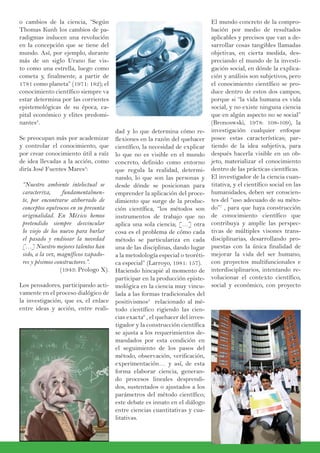 dad y lo que determina cómo re-
flexiones en la razón del quehacer
científico, la necesidad de explicar
lo que no es visible en el mundo
concreto, definido como entorno
que regula la realidad, determi-
nando, lo que son las personas y
desde dónde se posicionan para
emprender la aplicación del proce-
dimiento que surge de la produc-
ción científica, “los métodos son
instrumentos de trabajo que no
aplica una sola ciencia; […] otra
cosa es el problema de cómo cada
método se particulariza en cada
una de las disciplinas, dando lugar
a la metodología especial o teoréti-
ca especial” (Larroyo, 1981: 157).
Haciendo hincapié al momento de
participar en la producción episte-
mológica en la ciencia muy vincu-
lada a las formas tradicionales del
positivismos5
relacionado al mé-
todo científico rigiendo las cien-
cias exacta6
, el quehacer del inves-
tigador y la construcción científica
se ajusta a los requerimientos de-
mandados por esta condición en
el seguimiento de los pasos del
método, observación, verificación,
experimentación… y así, de esta
forma elaborar ciencia, generan-
do procesos lineales desprendi-
dos, sustentados o ajustados a los
parámetros del método científico;
este debate es innato en el diálogo
entre ciencias cuantitativas y cua-
litativas.
o cambios de la ciencia, “Según
Thomas Kunh los cambios de pa-
radigmas inducen una revolución
en la concepción que se tiene del
mundo. Así, por ejemplo, durante
más de un siglo Urano fue vis-
to como una estrella, luego como
cometa y, finalmente, a partir de
1781 como planeta” (1971: 182); el
conocimiento científico siempre va
estar determina por las corrientes
epistemológicas de su época, ca-
pital económico y elites predomi-
nantes3
.
Se preocupan más por academizar
y controlar el conocimiento, que
por crear conocimiento útil a raíz
de idea llevadas a la acción, como
diría José Fuentes Mares4
:
“Nuestro ambiente intelectual se
caracteriza, fundamentalmen-
te, por encontrarse atiborrado de
conceptos equívocos en su presunta
originalidad. En México hemos
pretendido siempre desvincular
lo viejo de los nuevo para burlar
el pasado y endiosar la novedad
[…] Nuestro mejores talentos han
sido, a la vez, magníficos zapado-
res y pésimos constructores.”.
(1943: Prologo X).
Los pensadores, participando acti-
vamente en el proceso dialógico de
la investigación, que es, el enlace
entre ideas y acción, entre reali-
El mundo concreto de la compro-
bación por medio de resultados
aplicables y precisos que van a de-
sarrollar cosas tangibles llamadas
objetivas, en cierta medida, des-
preciando el mundo de la investi-
gación social, en dónde la explica-
ción y análisis son subjetivos, pero
el conocimiento científico se pro-
duce dentro de estos dos campos;
porque si “la vida humana es vida
social, y no existe ninguna ciencia
que en algún aspecto no se social”
(Bronoswski, 1978: 108-109), la
investigación cualquier enfoque
posee estas características; par-
tiendo de la idea subjetiva, para
después hacerla visible en un ob-
jeto, materializar el conocimiento
dentro de las prácticas científicas.
El investigador de la ciencia cuan-
titativa, y el científico social en las
humanidades, deben ser conscien-
tes del “uso adecuado de su méto-
do”7
, para que haya construcción
de conocimiento científico que
contribuya y amplíe las perspec-
tivas de múltiples visones trans-
disciplinarias, desarrollando pro-
puestas con la única finalidad de
mejorar la vida del ser humano,
con proyectos multifuncionales e
interdisciplinarios, intentando re-
volucionar el contexto científico,
social y económico, con proyecto
 