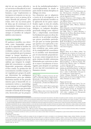 dejé de ser una mera reflexión y
se convierta en filosofía de la cien-
cias, para aportar al conocimiento
humano, o que “exploraciones se
incorporen al conjunto no tan nu-
trido como a veces se piensa, de la
mejor filosofía del presente” (Fe-
rrater, 1983: 43). La ciencia parte
de ideas, que de construyen en el
conocimiento humanos, estructu-
ras mentales que provocan la ge-
neración de pensamiento, es donde
siempre el científico de cualquier
ámbitos esta inmerso.
CONCLUSIÓN
El quehacer científico nos deter-
mina como humanidad, porque
que da la capacidad al hombre de
moldear su entornos según sus ne-
cesidades, aunque esto sea desas-
troso y perjudicial, pero la mismos
tiempo se busque beneficios en
base a solución de problemas de la
sociedad, en cualquiera de las dis-
ciplinas que integran la comple-
jidad del conocimiento se pueden
desprender propuestas enfocadas
el bien común. La producción del
conocimiento científico siempre va
ser regulada por grupos de poder
que determinan los perdigamos
predominantes, pero que también
determina muchos de los procedi-
mientos para el desarrollo de co-
nocimiento teórico y metodológi-
co, que aunque se restringido fluye
a los investigadores que pretender
entender el mundo de la investiga-
ción, favorecidos por las propues-
tas de las multidisciplinariedad o
trandisciplinaridad, en donde se
parte desde la misma disciplina en
diálogo con otras.
Los elementos que se adquieren
a través de la investigación en la
aplicación del método científico en
la aplicación de los pasos especi-
ficados según su área de estudio,
que da un soporte teórico, meto-
dológico, en cualquier disciplina,
generando dialogo entre objetivi-
dad y subjetividad, concretando
los fundamentos para un eficaz de-
sarrollo en la actividad científica,
que genere postulados particula-
res que pare en teorías generales
que aporten a la explicación y me-
jora del quehacer humano. Debe-
mos considerar que somos parte
de la complejidad del conocimien-
to, el científico será determinado
por el concomiendo preponderan-
te, ya que, somos integrante de un
gran sistema dividido subsistema
delimitados por contextos en don-
de se mueve inicialmente el inves-
tigador, para después ser partícipe
de este mar del conocimiento que
llamamos ciencia.
Bibliografía
Bunge, Mario, (1989) La Ciencia. Su mé-
todo y su filosofía, México, Siglo Veinte.
Bronowski, J., (1978) El Sentido Común
de la Ciencia, Barcelona, España, Edicio-
nes Península. [Traducción Manuel Car-
bonell]
Dieterich, Heinz (2007) Nueva guía para
la invención científica, México, edi. Pla-
neta.
Fuentes Mares, José (1943) Ley, Sociedad
y Política. Ensayo para una valoración de
la doctrina de San Agustín en perspectiva
jurídico-política de actualidad, .México,
Imprenta Universitaria.
Kuhn, Tomas, (1971) La Estructura de
Las Revoluciones Científicas, México,
Fondo de Cultura Económica. [Traduc-
ción de Agustín Contin]
Larroyo, Francisco, (1981) Lógica y Me-
todología de la Investigación de la Cien-
cias, México, Porrúa.
Feyerabend, Paul, (1982) La Ciencia en
Una Sociedad Libre, México, Editores
Siglo XXI.
Nicol, Eduardo (1998) El Problema de la
Filosofía Hispánica, México, FCE.
Van Dijk, Teun A. (2003) Racismo y
Discurso de la Élites, Barcelona, Gedisa.
[Traducción: Montse Basté]
Artículos de libros
Hans Rudi Fischer (1997) “Sobre el fin de
los grandes proyectos”. en Fischer Hans
Rudi, Arnol Retzer y Jochen Scheweitzer
(Cooms.) (1997), El final de los Grandes
Proyectos, Barcelona, Gedisa. [Traduc-
ción: Javier Legris]
Revistas
Miguel, Pérez de la Mora (2000) “La
divulgación de a ciencia en el nuevo mi-
lenio”. en Ciencia. Revista de la Ciencia
Mexicana de Ciencia, México, Vol. 51,
núm 2, junio de 2000.
Ulises M, ferrater (1983) “Exploraciones
Metacientíficas”. en Revista Vuelta, Dir.
Octavio Paz, México, núm. 74, Volumen.
7, enero 1982, pp. 42-43.
Victor F., Weiskopff, (1982) “Frontera y
Límites de la Ciencias Físicas”. en Revista
Vuelta, Dir. Octavio Paz, México, Volu-
men. 7, núm. 73, Diciembre 1982, pp. 24-
30. [traducción: Tomas Segovia]
(Autor: Cámara Reséndiz, p. 294) en
Ciencia. Revista de la Investigación Cien-
tífica, Volumen 45, núm 3, 1994.
Página de Internet
Camilo Torres Restrepo (1967) “La vio-
lencia y los cambios sociales. Introduc-
ción para los profanos” en Pensamiento
crítico, (2004) Centro de Estudios La-
tinoamericano, La Habana, febrero de
1967, núm. 1, páginas 4-53. Recuperado
de www.filosofia.org el 2010.
1- “La ciencia como todo elemento humano, es ambivalente. Es un instrumento de comunicación más profundo y más sólido con aquellos que están «iniciados», pero con aquellos que no lo
están, ya sea por cultivar otras disciplinas o por no tener una formación científica, puede ser un instrumento de separación, de malos entendidos y por lo tanto, de conflicto”. (Torres, 1967)
2- Los conceptos paradigma y revolución científica se explica ampliamente en la obra de Tomas Kunt, publicada en (1971) del título La Estructura de Las Revoluciones Científicas.
3- “El poder de élites puede definirse en términos del tipo o la cantidad del control que las ejercen las acciones y la mente de otros. A pesar de que este control pueda ser implícito, se suele
implementar explícitamente, bien sea, mediante decisiones, uso de cierto tipo de actos de habla y de género de discurso (por ejemplo, orden, dictámenes, consejo, análisis y demás formas
de discurso), y otras forman de acción que influya directamente sobre las acciones de los demás. Este control redunda, en general, beneficio de las propias elites o cuando menos, de forma
que sea coherente con las preferencias de las élites.” (Van Dijk, 2003: pp. 72-73)
4- José Fuentes Mares (Chihuahua, Chihuahua; 1915 - 1986), fue un escritor, historiador, filósofo e historiógrafo mexicano. Nació y murió en la ciudad de Chihuahua, México. Se especializó
en la historia mexicana del siglo XIX con especial dedicación a Benito Juárez y a la relación México-Estados Unidos.
5- El positivismo; el concepto es conocido por muchos, es la forma en que a todos nos dicen deben de hacerse las investigaciones; es para muchos también el denominado método cien-
tífico. (Lora, 2005)
6- Matemáticas, química, física…
7- “Lo que diferencia una investigación científica de cualquier otro tipo de indagación del mundo –por ejemplo, de una interpretación religiosa, mágica, artística, filosófica o del sentido
común- es el uso adecuado de su método específico de análisis. Podemos definir que un análisis de la realidad es científico u objetivo, cuando se realiza mediante el uso adecuado de
los cinco pasos del método. Esta afirmación es válida tanto para las ciencias sociales como para las ciencias de la naturaleza. Dicho de otra manera: el uso del método científico como
estrategia de conocimiento objetivo –en los cinco pasos definidos- no varía con el tipo de objeto de investigación, es decir, no depende de la clase del objeto que se somete al análisis.
(Dieterich, 2007, pp. 100-101)
 
