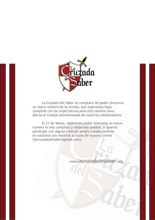 La Cruzada del Saber se complace de poder ofreceros
un nuevo número de la revista, que esperamos haya
cumplido con las expectativas pues este número lleva
detrás el trabajo desinteresado de nuestros colaboradores.
El 21 de Marzo, esperamos poder ofreceros un nuevo
número lo más completo y elaborado posible, si quieres
participar con alguna creación propia puedes ponerte
en contacto con nosotros a través de nuestro correo
(lacruzadadelsaber@gmail.com).
www.lacruzadadelsaber.org
 