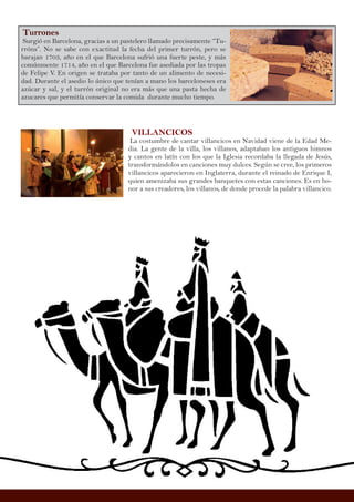 Turrones
Surgió en Barcelona, gracias a un pastelero llamado precisamente “Tu-
rróns”. No se sabe con exactitud la fecha del primer turrón, pero se
barajan 1703, año en el que Barcelona sufrió una fuerte peste, y más
comúnmente 1714, año en el que Barcelona fue asediada por las tropas
de Felipe V. En origen se trataba por tanto de un alimento de necesi-
dad. Durante el asedio lo único que tenían a mano los barceloneses era
azúcar y sal, y el turrón original no era más que una pasta hecha de
azucares que permitía conservar la comida durante mucho tiempo.
VILLANCICOS
La costumbre de cantar villancicos en Navidad viene de la Edad Me-
dia. La gente de la villa, los villanos, adaptaban los antiguos himnos
y cantos en latín con los que la Iglesia recordaba la llegada de Jesús,
transformándolos en canciones muy dulces. Según se cree, los primeros
villancicos aparecieron en Inglaterra, durante el reinado de Enrique I,
quien amenizaba sus grandes banquetes con estas canciones. Es en ho-
nor a sus creadores, los villanos, de donde procede la palabra villancico.
 