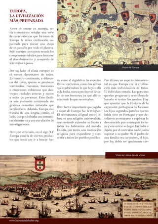 EUROPA,
LA CIVILIZACIÓN
MÁS PREPARADA
Antes de entrar en materia, se-
ría conveniente señalar una serie
de características que hicieron de
Europa la única civilización ca-
pacitada para iniciar una etapa
de expansión por todo el planeta.
Sólo nuestro continente reunía los
componentes ideales para lanzarse
al descubrimiento y conquista de
territorios lejanos.
Por un lado, el clima europeo es
el menos destructivo de todos.
En nuestro continente, a diferen-
cia del resto, apenas se producen
terremotos, tsunamis, huracanes
o erupciones volcánicas que des-
truyan ciudades enteras y maten
a miles de personas. Esto facili-
ta una evolución continuada sin
grandes desastres naturales que
la ralenticen. Además, Europa dis-
frutaba de una lengua común, el
latín, que posibilitaba una comuni-
cación interna y una circulación de
investigaciones.
Pero por otro lado, en el sigo XV
Europa carecía de ciertos produc-
tos que tenía que ir a buscar fue-
ra, como el algodón o las especias.
Otros territorios, como los reinos
que conformaban lo que hoy en día
es la India, nunca precisaron de sa-
lir de sus fronteras, ya que allí te-
nían todo lo que necesitaban.
Otro factor importante que jugaba
a favor de Europa fue la religión.
El cristianismo, al igual que el Is-
lam, es una religión universalista,
que pretende extender su brazo a
todos los habitantes del mundo.
Existía, por tanto, una motivación
religiosa para expandirse y con-
vertir a todos los pueblos posibles.
Por último, un aspecto fundamen-
tal es que Europa era la civiliza-
ción más individualista de todas.
El individuo contaba. Las personas
querían progresar y eran libres de
hacerlo si tenían los medios. Hay
que apuntar que la Historia de la
expansión portuguesa la hicieron
los hijos segundos, para los que no
había sitio en Portugal y que de-
cidieron aventurarse a explorar lo
desconocido para conseguir fortu-
na y encontrar su lugar. En India o
Japón, por el contrario, nadie podía
superar a su padre. Si el padre de
una familia era carpintero, el hijo,
por ley, debía ser igualmente car-
www.lacruzadadelsaber.orgwww.lacruzadadelsaber.org
Vista de Lisboa desde el mar
Mapa de Europa
 