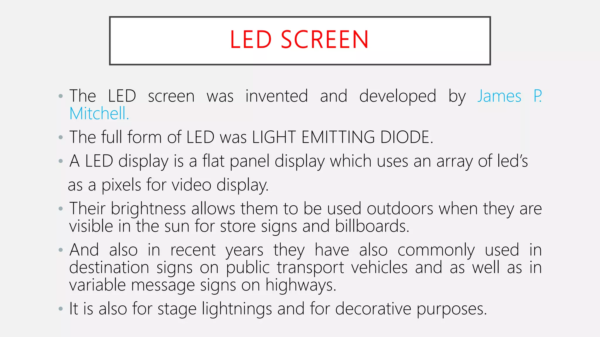 LED SCREEN
• The LED screen was invented and developed by James P.
Mitchell.
• The full form of LED was LIGHT EMITTING DIODE.
• A LED display is a flat panel display which uses an array of led’s
as a pixels for video display.
• Their brightness allows them to be used outdoors when they are
visible in the sun for store signs and billboards.
• And also in recent years they have also commonly used in
destination signs on public transport vehicles and as well as in
variable message signs on highways.
• It is also for stage lightnings and for decorative purposes.
 