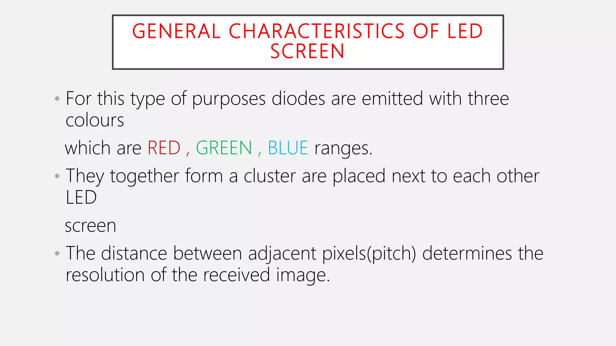 GENERAL CHARACTERISTICS OF LED
SCREEN
• For this type of purposes diodes are emitted with three
colours
which are RED , GREEN , BLUE ranges.
• They together form a cluster are placed next to each other
LED
screen
• The distance between adjacent pixels(pitch) determines the
resolution of the received image.
 