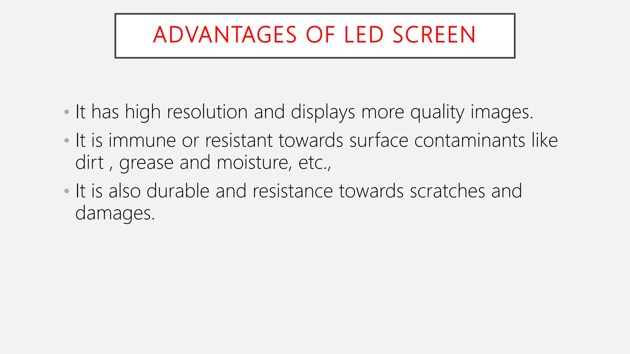 ADVANTAGES OF LED SCREEN
• It has high resolution and displays more quality images.
• It is immune or resistant towards surface contaminants like
dirt , grease and moisture, etc.,
• It is also durable and resistance towards scratches and
damages.
 