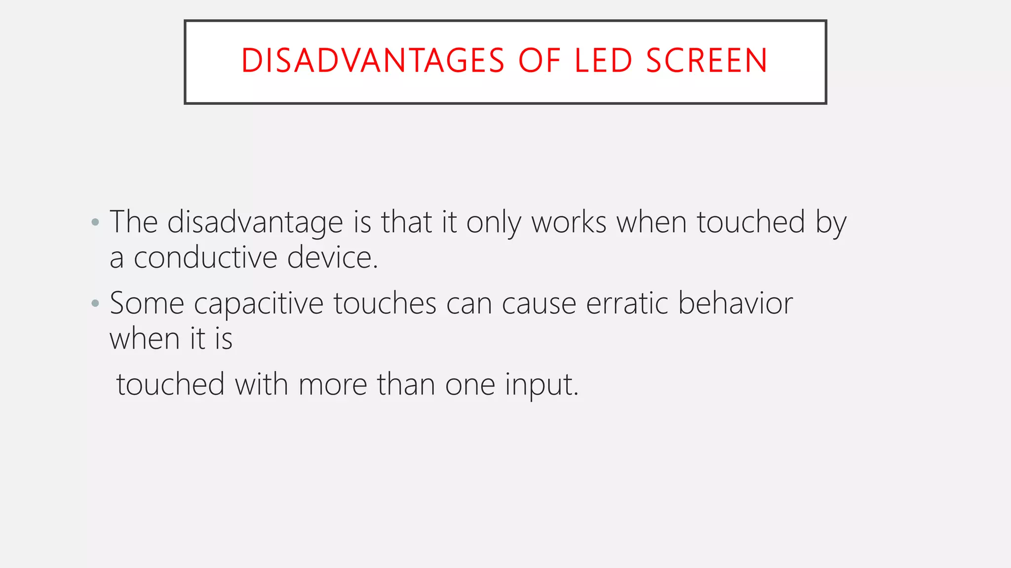 DISADVANTAGES OF LED SCREEN
• The disadvantage is that it only works when touched by
a conductive device.
• Some capacitive touches can cause erratic behavior
when it is
touched with more than one input.
 
