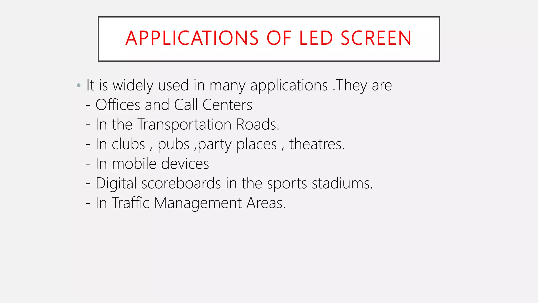 APPLICATIONS OF LED SCREEN
• It is widely used in many applications .They are
- Offices and Call Centers
- In the Transportation Roads.
- In clubs , pubs ,party places , theatres.
- In mobile devices
- Digital scoreboards in the sports stadiums.
- In Traffic Management Areas.
 