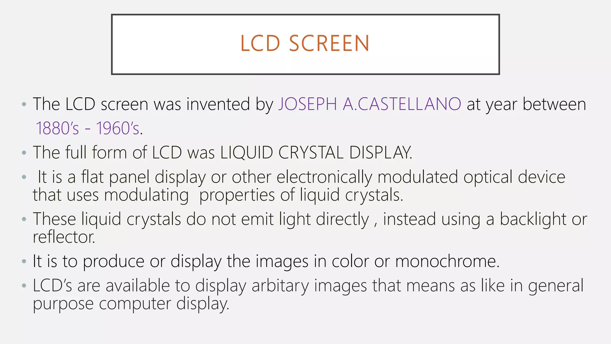 LCD SCREEN
• The LCD screen was invented by JOSEPH A.CASTELLANO at year between
1880’s - 1960’s.
• The full form of LCD was LIQUID CRYSTAL DISPLAY.
• It is a flat panel display or other electronically modulated optical device
that uses modulating properties of liquid crystals.
• These liquid crystals do not emit light directly , instead using a backlight or
reflector.
• It is to produce or display the images in color or monochrome.
• LCD’s are available to display arbitary images that means as like in general
purpose computer display.
 