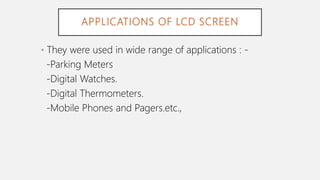 APPLICATIONS OF LCD SCREEN
• They were used in wide range of applications : -
-Parking Meters
-Digital Watches.
-Digital Thermometers.
-Mobile Phones and Pagers.etc.,
 