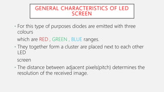 GENERAL CHARACTERISTICS OF LED
SCREEN
• For this type of purposes diodes are emitted with three
colours
which are RED , GREEN , BLUE ranges.
• They together form a cluster are placed next to each other
LED
screen
• The distance between adjacent pixels(pitch) determines the
resolution of the received image.
 