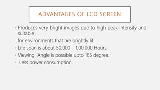 ADVANTAGES OF LCD SCREEN
• Produces very bright images due to high peak intensity and
suitable
for environments that are brightly lit.
• Life span is about 50,000 – 1,00,000 Hours.
• Viewing Angle is possible upto 165 degree.
• Less power consumption.
 