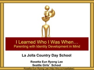 La Jolla Country Day School
Rosetta Eun Ryong Lee
Seattle Girls’ School
I Learned Who I Was When…
Parenting with Identity Development in Mind
Rosetta Eun Ryong Lee (http://tiny.cc/rosettalee)
 