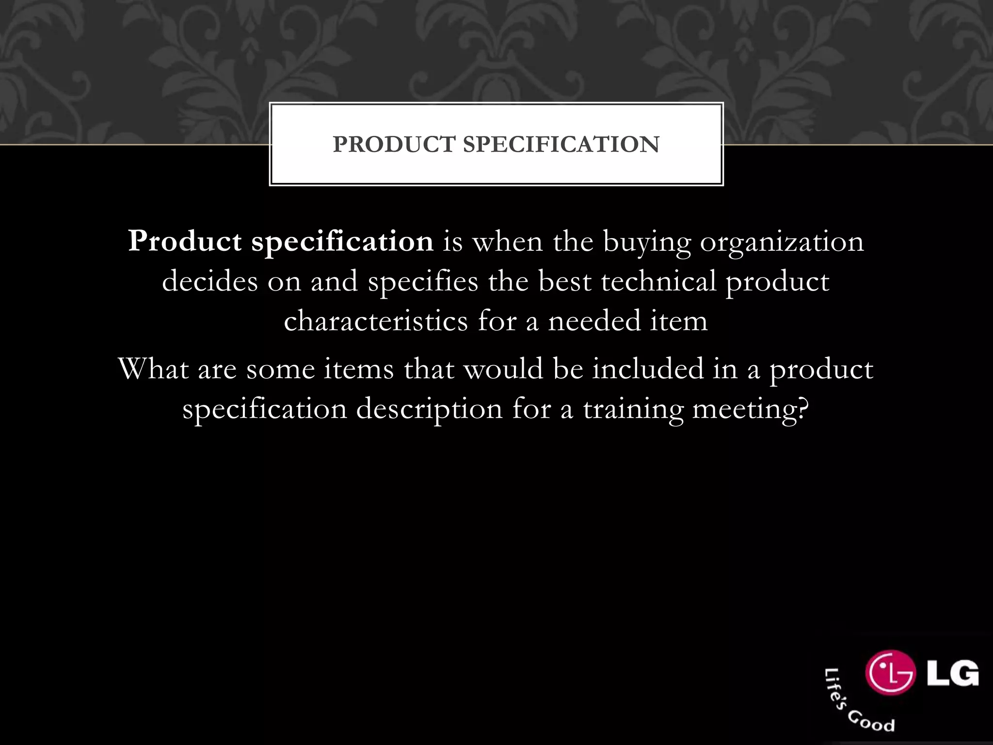 PRODUCT SPECIFICATION
Product specification is when the buying organization
decides on and specifies the best technical product
characteristics for a needed item
What are some items that would be included in a product
specification description for a training meeting?
 